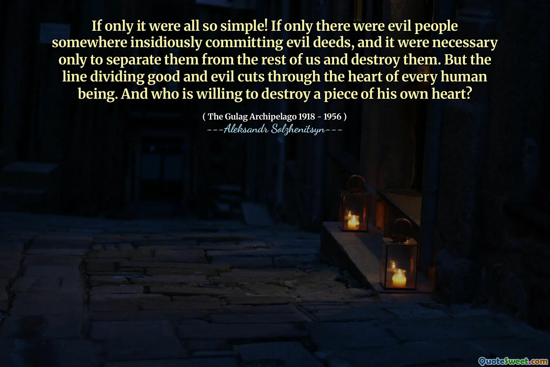 If only it were all so simple! If only there were evil people somewhere insidiously committing evil deeds, and it were necessary only to separate them from the rest of us and destroy them. But the line dividing good and evil cuts through the heart of every human being. And who is willing to destroy a piece of his own heart?
