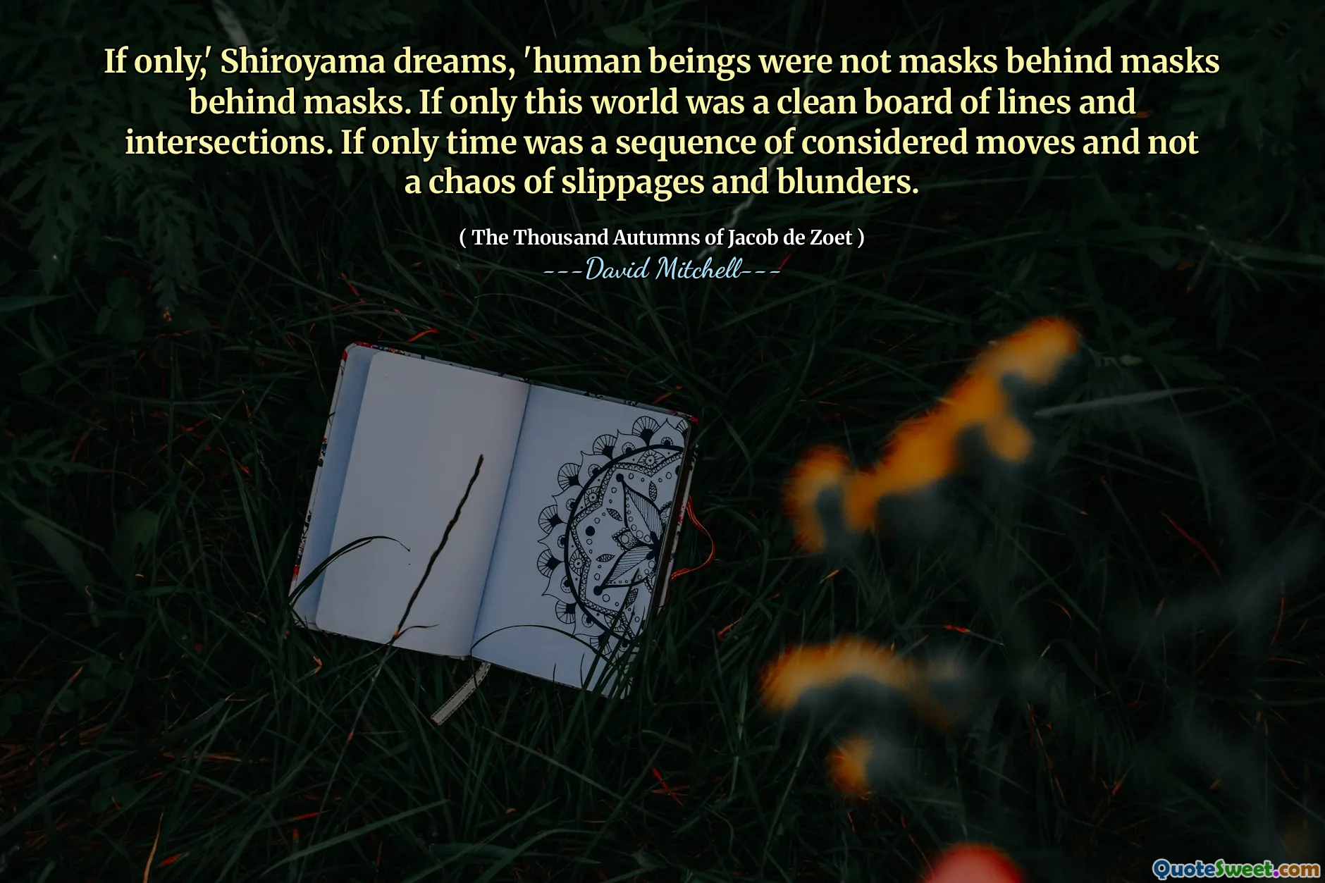 If only,' Shiroyama dreams, 'human beings were not masks behind masks behind masks. If only this world was a clean board of lines and intersections. If only time was a sequence of considered moves and not a chaos of slippages and blunders.
