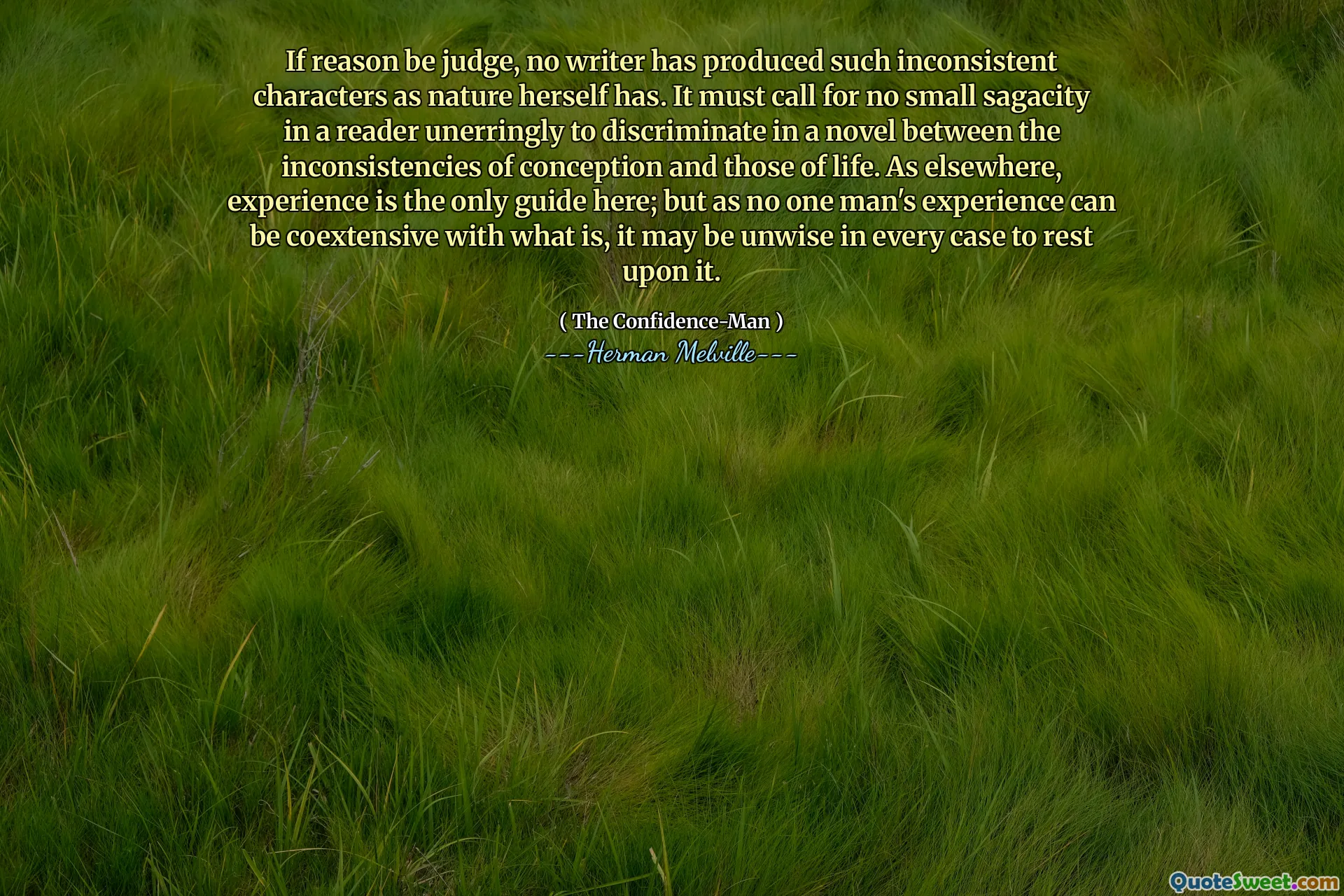 If reason be judge, no writer has produced such inconsistent characters as nature herself has. It must call for no small sagacity in a reader unerringly to discriminate in a novel between the inconsistencies of conception and those of life. As elsewhere, experience is the only guide here; but as no one man's experience can be coextensive with what is, it may be unwise in every case to rest upon it.