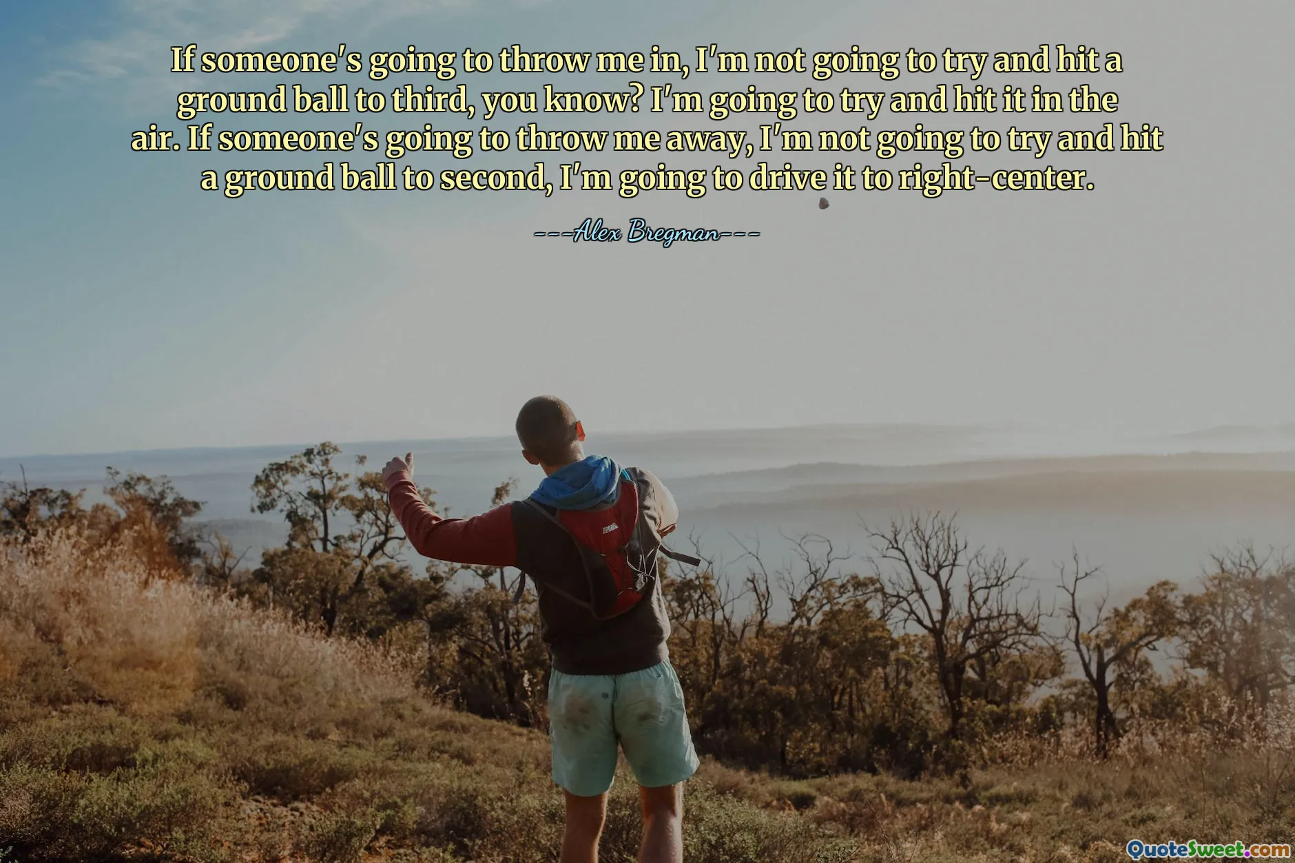 If someone's going to throw me in, I'm not going to try and hit a ground ball to third, you know? I'm going to try and hit it in the air. If someone's going to throw me away, I'm not going to try and hit a ground ball to second, I'm going to drive it to right-center.