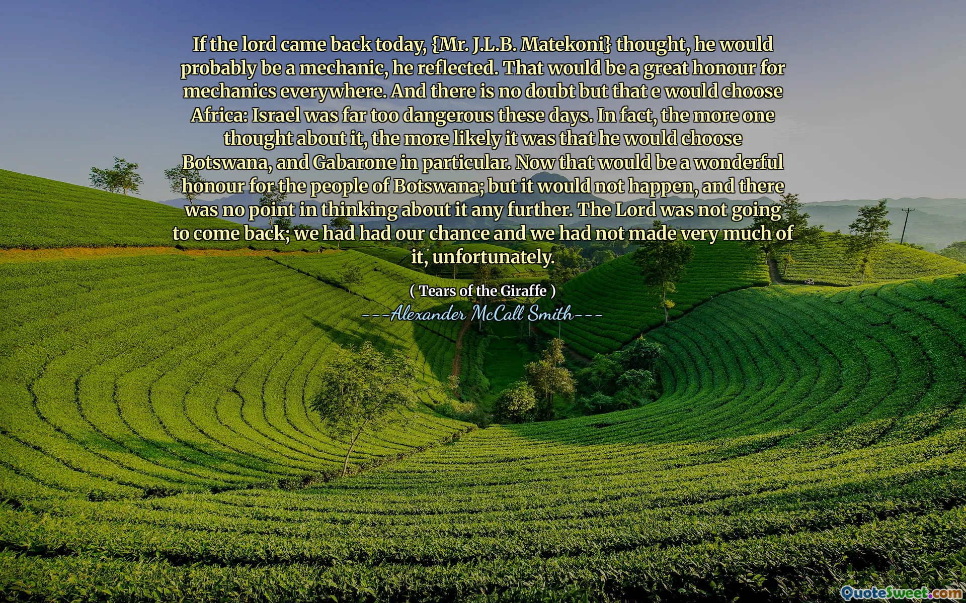 Pokud se Pán dnes vrátil, {Mr. J.L.B. Matekoni} pomyslel si, že to bude pravděpodobně mechanik, přemýšlel. To by byla velká čest pro mechaniku všude. A není pochyb o tom, že by si E vybral Afriku: Izrael byl v těchto dnech příliš nebezpečný. Ve skutečnosti čím více o tom myslel, tím je pravděpodobnější, že si vybral Botswanu a zejména Gabarone. Teď by to byla úžasná čest pro lidi z Botswany; Ale nestalo by se to a nemělo by to mít smysl přemýšlet o tom dále. Pán se nevrátil; Měli jsme šanci a bohužel jsme z toho moc nevydělali.