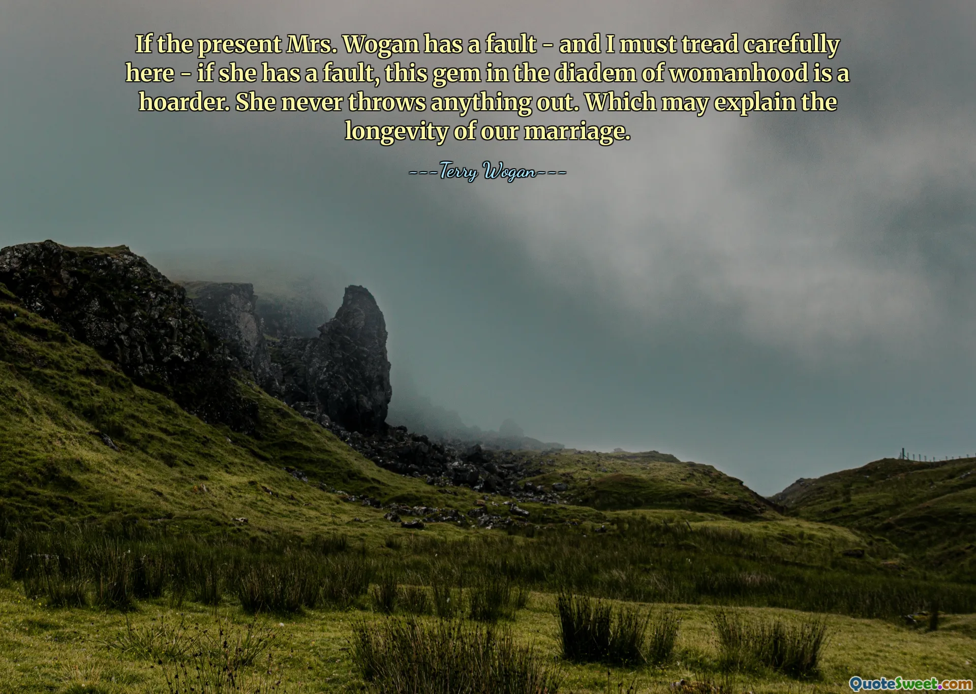 If the present Mrs. Wogan has a fault - and I must tread carefully here - if she has a fault, this gem in the diadem of womanhood is a hoarder. She never throws anything out. Which may explain the longevity of our marriage.