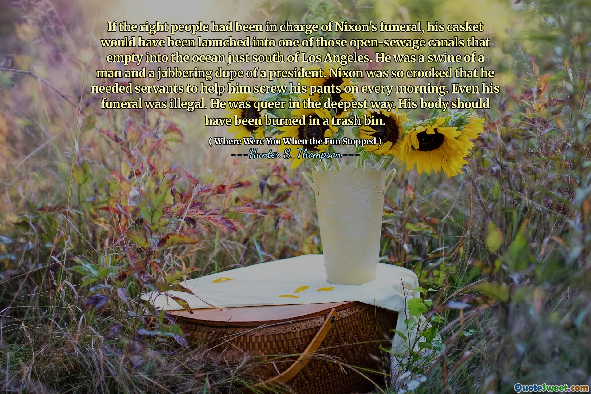 Wenn die richtigen Leute für Nixons Beerdigung verantwortlich gewesen wären, wäre sein Sarg in einen dieser offenen Kanäle auf den Ozean südlich von Los Angeles aufgenommen worden. Er war ein Schweine eines Mannes und ein klingelender Betrüger eines Präsidenten. Nixon war so schief, dass er Diener brauchte, um ihm jeden Morgen seine Hose zu verarschen. Sogar seine Beerdigung war illegal. Er war auf tiefste Weise seltsam. Sein Körper hätte in einem Müllbehälter verbrannt werden sollen.