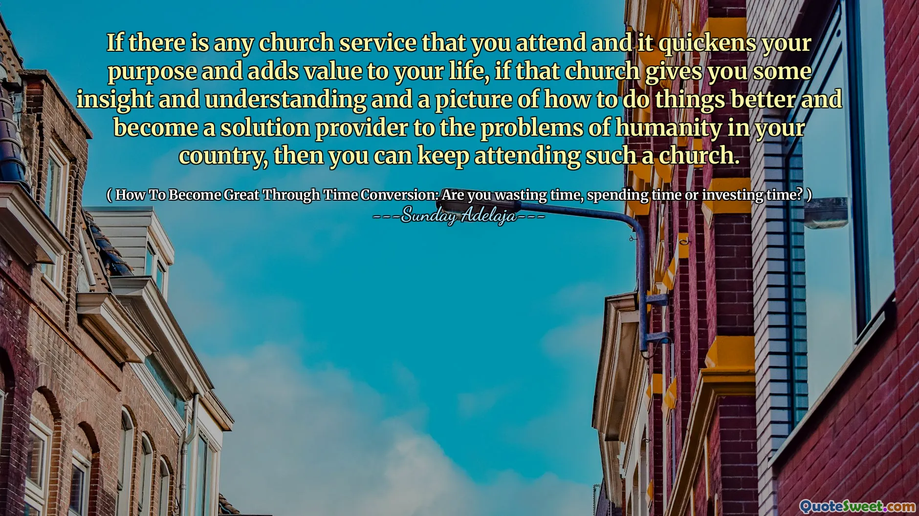 If there is any church service that you attend and it quickens your purpose and adds value to your life, if that church gives you some insight and understanding and a picture of how to do things better and become a solution provider to the problems of humanity in your country, then you can keep attending such a church.