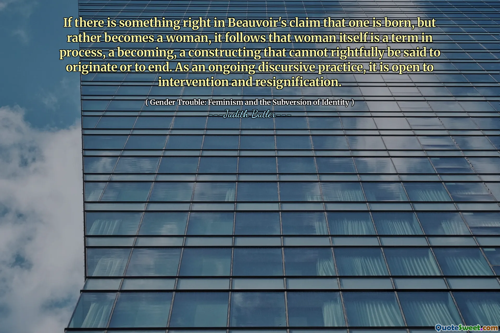 Als er iets precies is in de bewering van Beauvoir dat iemand wordt geboren, maar eerder een vrouw wordt, volgt hieruit dat de vrouw zelf een term in proces is, een worden, een constructie die niet rechtvaardig kan worden gezegd dat het ontstaat of eindigt. Als een voortdurende discursieve praktijk staat het open voor interventie en ontslag.