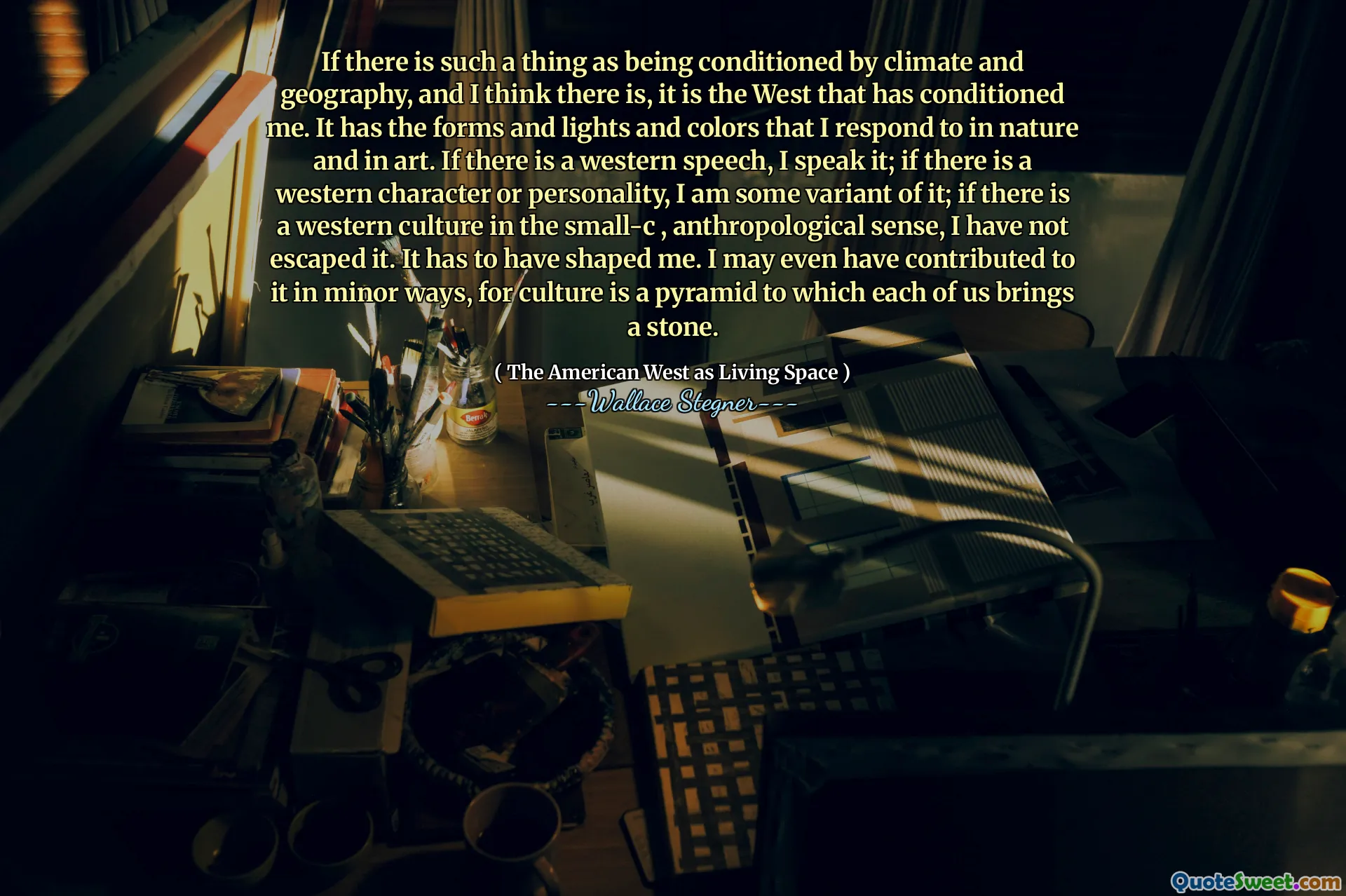 If there is such a thing as being conditioned by climate and geography, and I think there is, it is the West that has conditioned me. It has the forms and lights and colors that I respond to in nature and in art. If there is a western speech, I speak it; if there is a western character or personality, I am some variant of it; if there is a western culture in the small-c , anthropological sense, I have not escaped it. It has to have shaped me. I may even have contributed to it in minor ways, for culture is a pyramid to which each of us brings a stone.