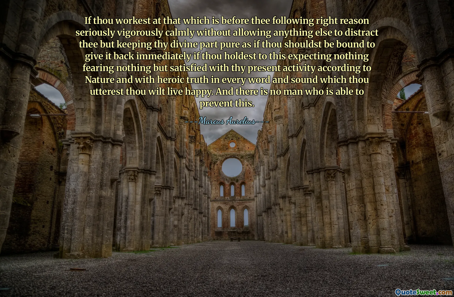 If thou workest at that which is before thee following right reason seriously vigorously calmly without allowing anything else to distract thee but keeping thy divine part pure as if thou shouldst be bound to give it back immediately if thou holdest to this expecting nothing fearing nothing but satisfied with thy present activity according to Nature and with heroic truth in every word and sound which thou utterest thou wilt live happy. And there is no man who is able to prevent this.