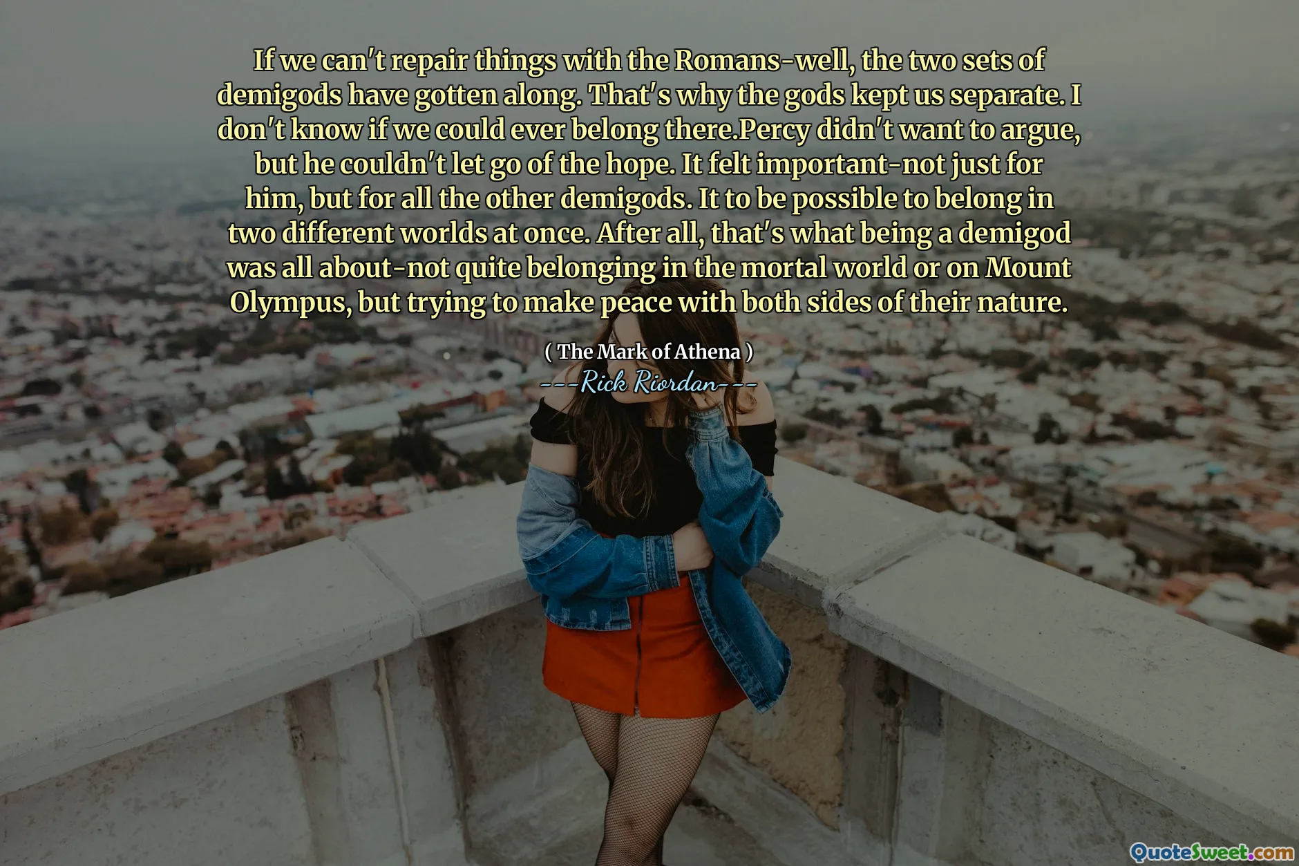 If we can't repair things with the Romans-well, the two sets of demigods have gotten along. That's why the gods kept us separate. I don't know if we could ever belong there.Percy didn't want to argue, but he couldn't let go of the hope. It felt important-not just for him, but for all the other demigods. It to be possible to belong in two different worlds at once. After all, that's what being a demigod was all about-not quite belonging in the mortal world or on Mount Olympus, but trying to make peace with both sides of their nature.