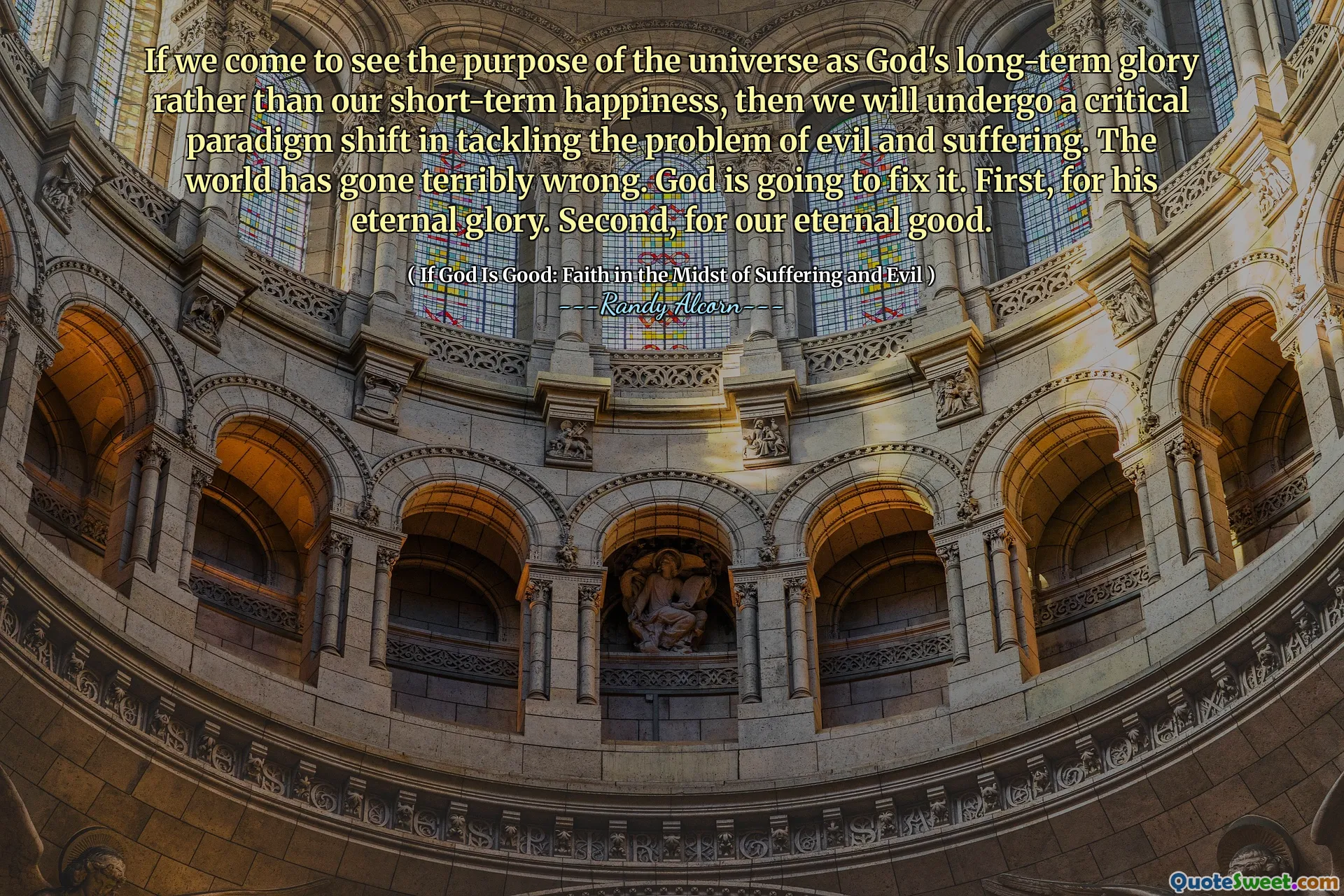 यदि हम ब्रह्मांड के उद्देश्य को अपनी अल्पकालिक खुशी के बजाय भगवान की दीर्घकालिक महिमा के रूप में देखने के लिए आते हैं, तो हम बुराई और पीड़ा की समस्या से निपटने में एक महत्वपूर्ण प्रतिमान बदलाव से गुजरेंगे। दुनिया बहुत गलत हो गई है। भगवान इसे ठीक करने जा रहे हैं। सबसे पहले, उसकी शाश्वत महिमा के लिए। दूसरा, हमारे शाश्वत अच्छे के लिए।