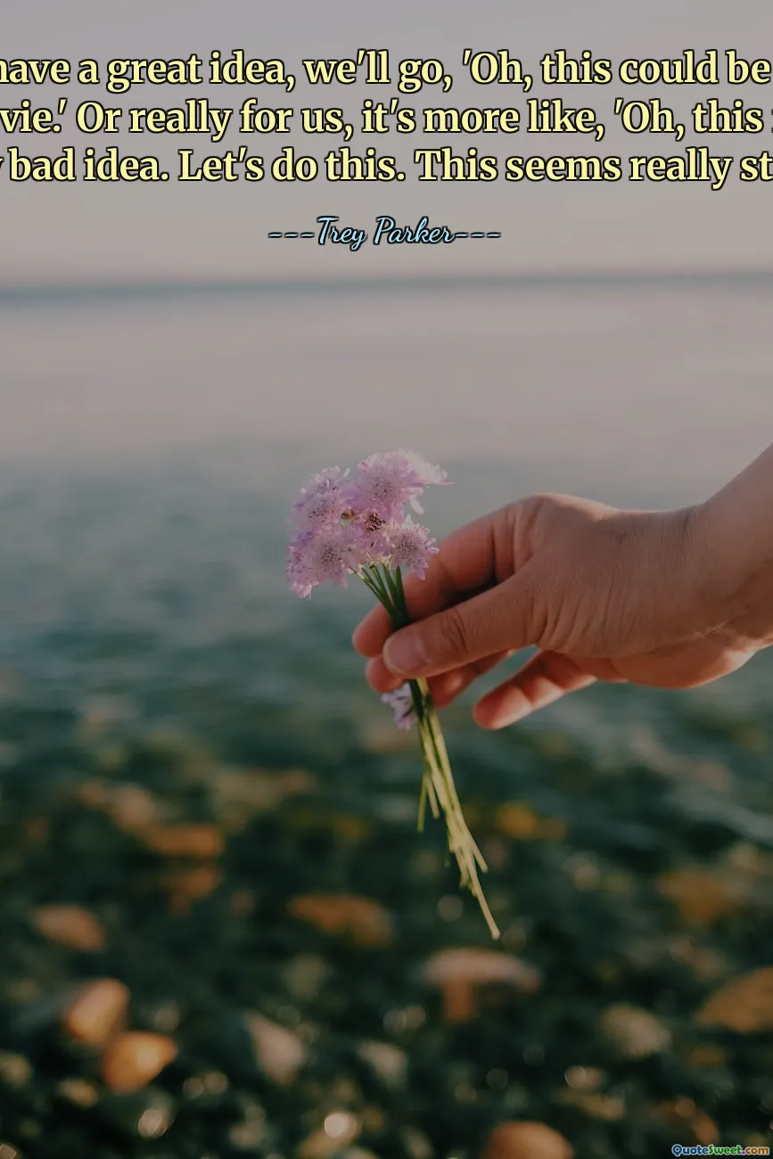 यदि हमारे पास कोई बढ़िया विचार है, तो हम कहेंगे, 'ओह, यह एक अच्छी फिल्म हो सकती है।' या वास्तव में हमारे लिए, यह अधिक ऐसा है, 'ओह, यह वास्तव में एक बुरा विचार है। आओ इसे करें। यह वाकई बेवकूफी भरा लगता है।'