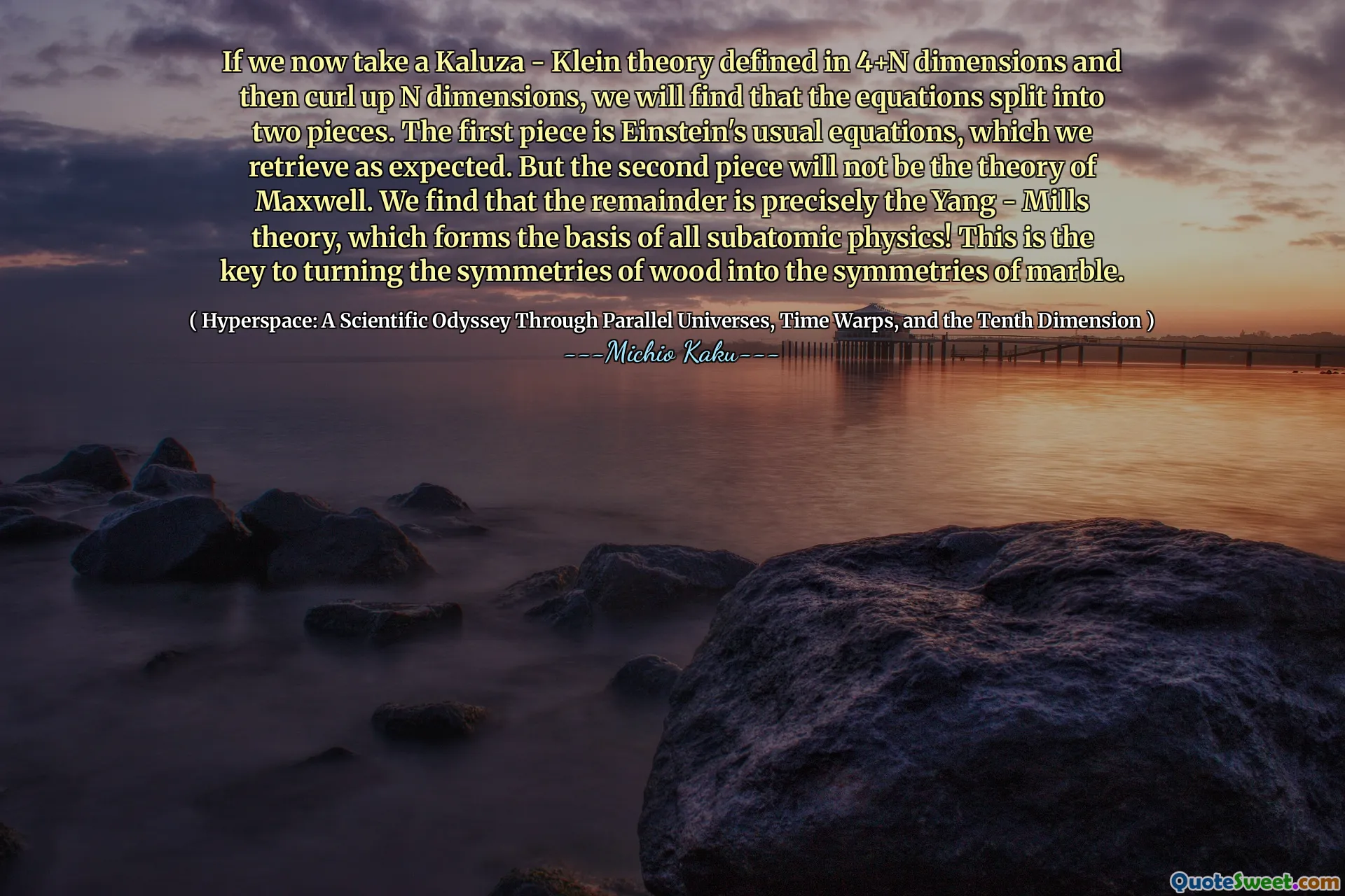 If we now take a Kaluza - Klein theory defined in 4+N dimensions and then curl up N dimensions, we will find that the equations split into two pieces. The first piece is Einstein's usual equations, which we retrieve as expected. But the second piece will not be the theory of Maxwell. We find that the remainder is precisely the Yang - Mills theory, which forms the basis of all subatomic physics! This is the key to turning the symmetries of wood into the symmetries of marble.