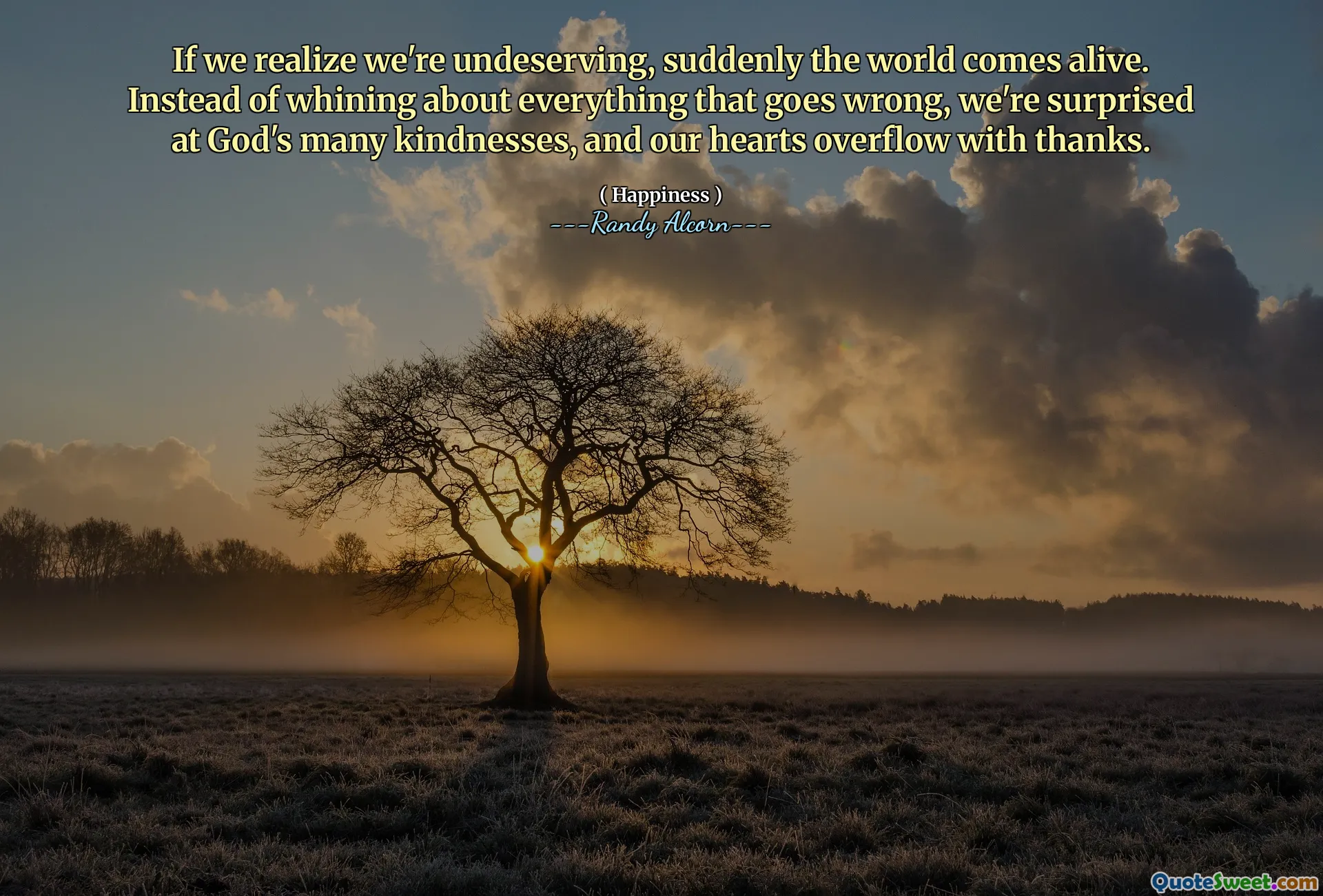 If we realize we're undeserving, suddenly the world comes alive. Instead of whining about everything that goes wrong, we're surprised at God's many kindnesses, and our hearts overflow with thanks.
