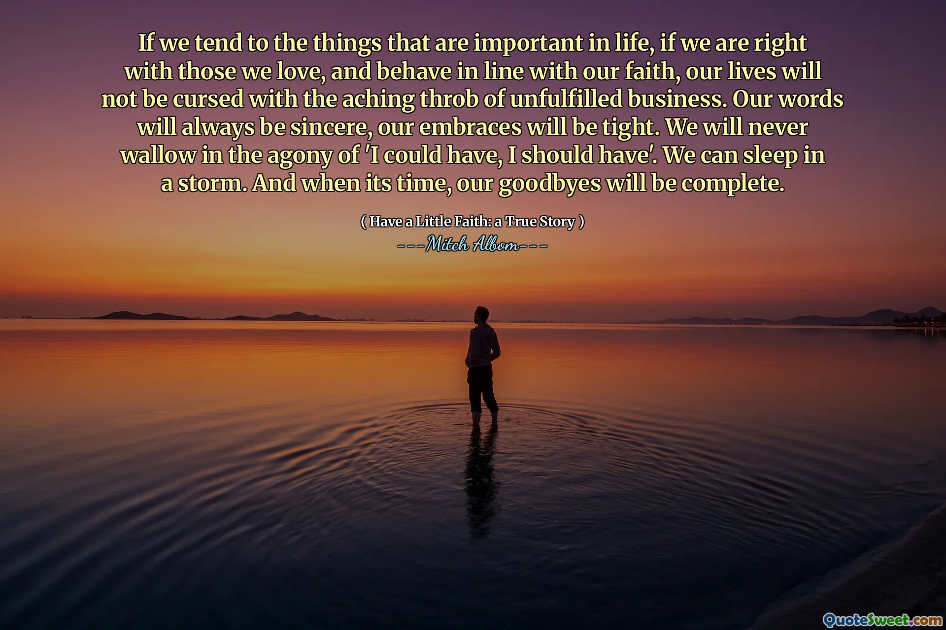 如果我们专注于生活中重要的事情，如果我们与我们所爱的人保持正确的关系，并按照我们的信仰行事，我们的生活就不会因为未完成的事业而感到痛苦。我们的言语永远真诚，我们的拥抱永远紧紧。我们永远不会沉溺于“我本可以，我应该”的痛苦之中。我们可以在暴风雨中入睡。当时间到了，我们的告别就结束了。