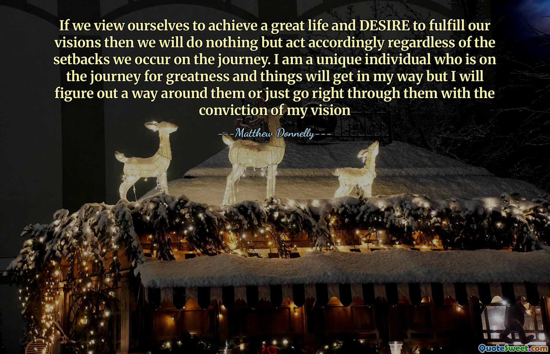 If we view ourselves to achieve a great life and DESIRE to fulfill our visions then we will do nothing but act accordingly regardless of the setbacks we occur on the journey. I am a unique individual who is on the journey for greatness and things will get in my way but I will figure out a way around them or just go right through them with the conviction of my vision