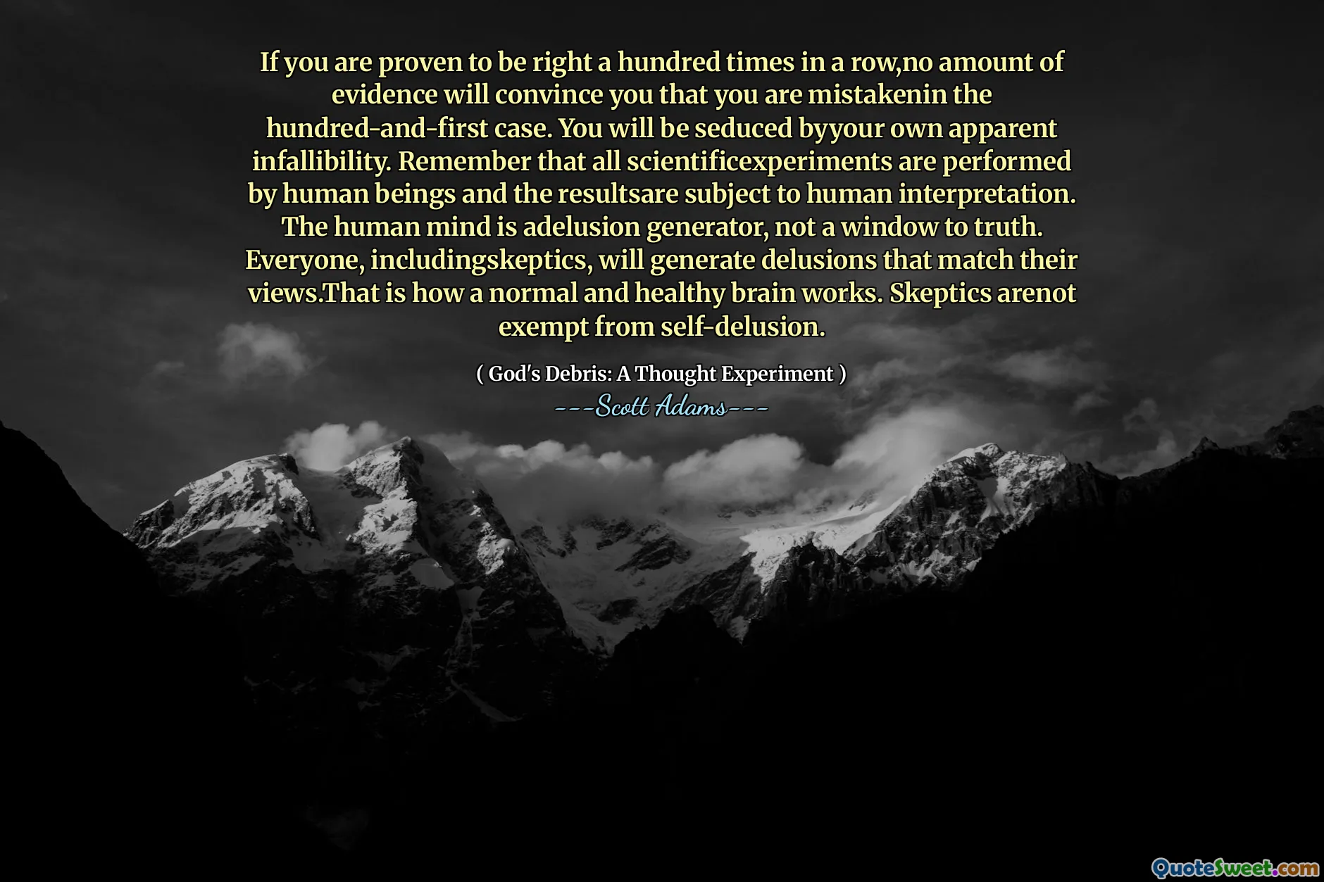 If you are proven to be right a hundred times in a row,no amount of evidence will convince you that you are mistakenin the hundred-and-first case. You will be seduced byyour own apparent infallibility. Remember that all scientificexperiments are performed by human beings and the resultsare subject to human interpretation. The human mind is adelusion generator, not a window to truth. Everyone, includingskeptics, will generate delusions that match their views.That is how a normal and healthy brain works. Skeptics arenot exempt from self-delusion.