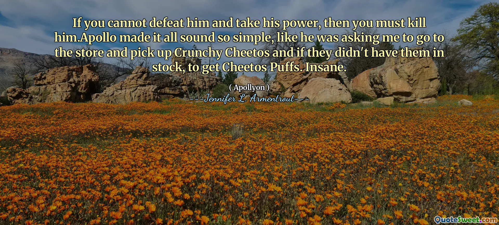 If you cannot defeat him and take his power, then you must kill him.Apollo made it all sound so simple, like he was asking me to go to the store and pick up Crunchy Cheetos and if they didn't have them in stock, to get Cheetos Puffs. Insane.
