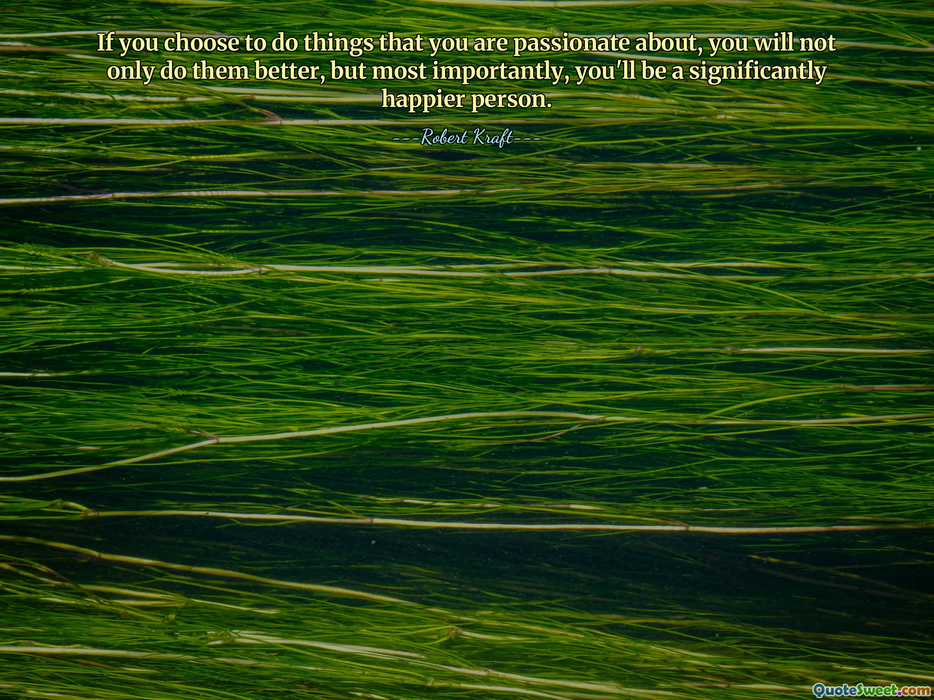 If you choose to do things that you are passionate about, you will not only do them better, but most importantly, you'll be a significantly happier person.