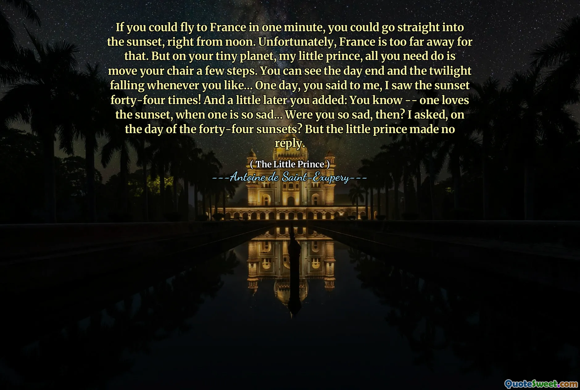 If you could fly to France in one minute, you could go straight into the sunset, right from noon. Unfortunately, France is too far away for that. But on your tiny planet, my little prince, all you need do is move your chair a few steps. You can see the day end and the twilight falling whenever you like... One day, you said to me, I saw the sunset forty-four times! And a little later you added: You know -- one loves the sunset, when one is so sad... Were you so sad, then? I asked, on the day of the forty-four sunsets? But the little prince made no reply.