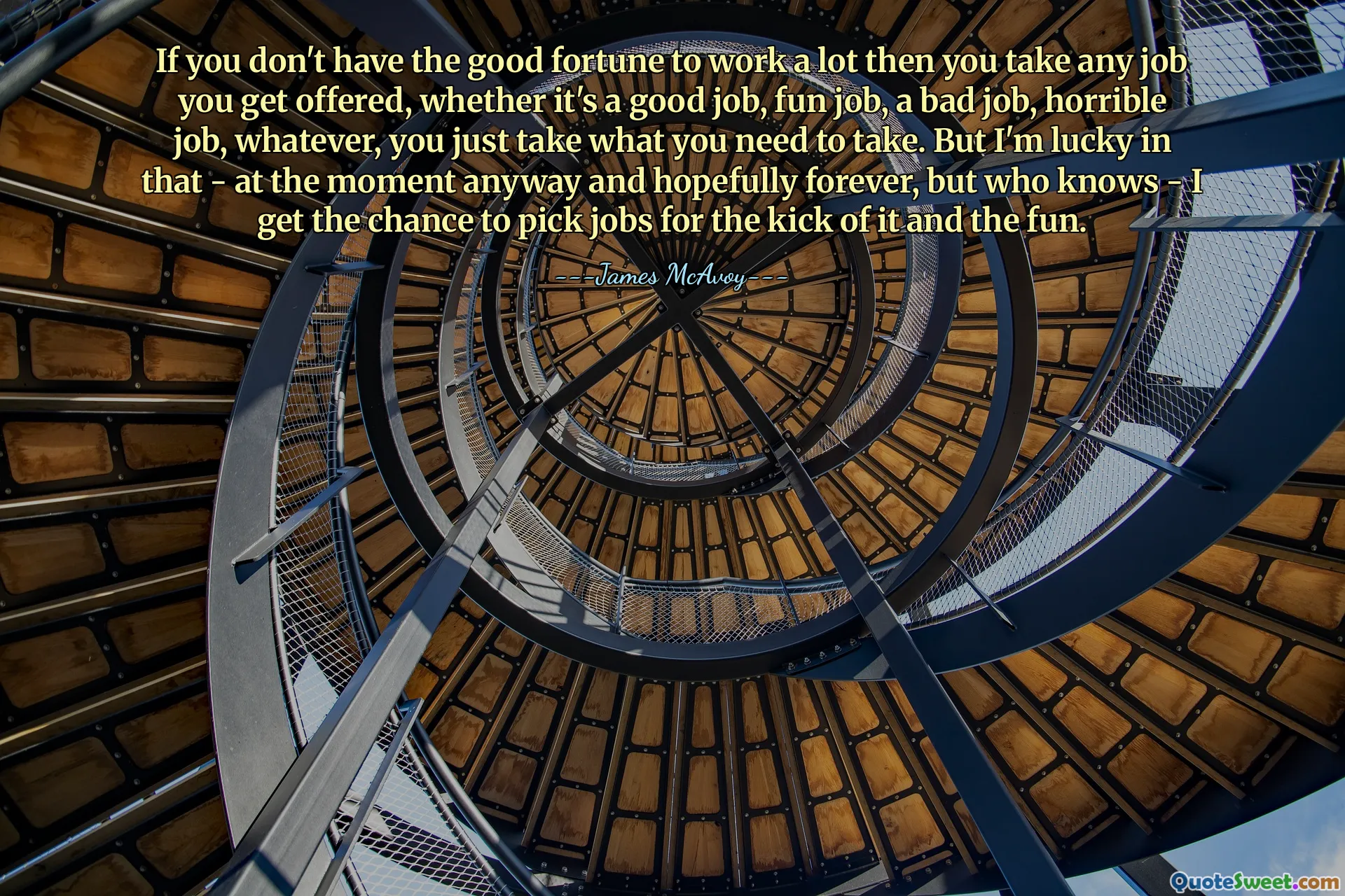 If you don't have the good fortune to work a lot then you take any job you get offered, whether it's a good job, fun job, a bad job, horrible job, whatever, you just take what you need to take. But I'm lucky in that - at the moment anyway and hopefully forever, but who knows - I get the chance to pick jobs for the kick of it and the fun.