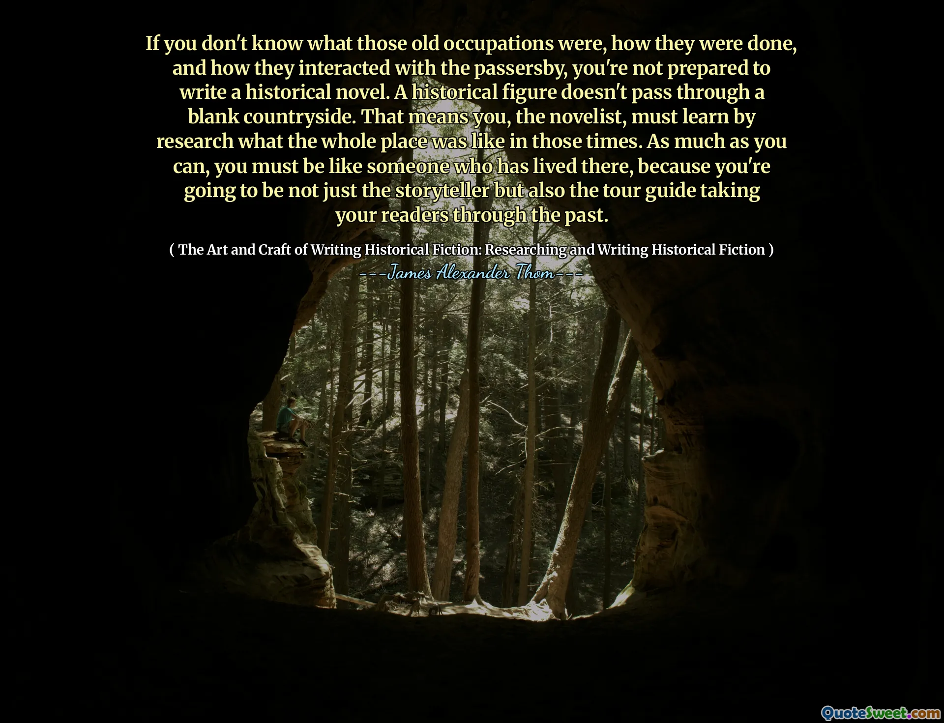 If you don't know what those old occupations were, how they were done, and how they interacted with the passersby, you're not prepared to write a historical novel. A historical figure doesn't pass through a blank countryside. That means you, the novelist, must learn by research what the whole place was like in those times. As much as you can, you must be like someone who has lived there, because you're going to be not just the storyteller but also the tour guide taking your readers through the past.