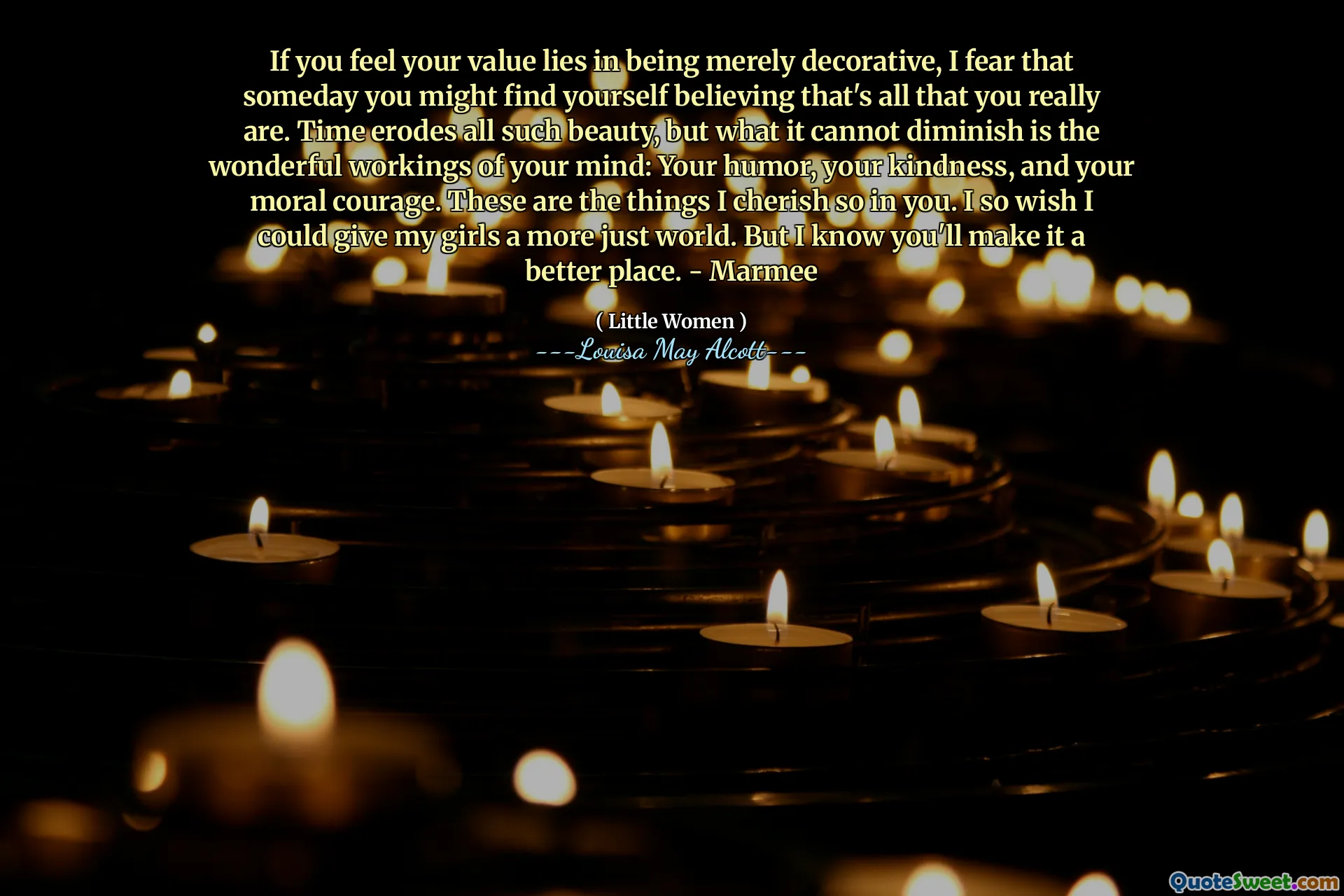 If you feel your value lies in being merely decorative, I fear that someday you might find yourself believing that's all that you really are. Time erodes all such beauty, but what it cannot diminish is the wonderful workings of your mind: Your humor, your kindness, and your moral courage. These are the things I cherish so in you. I so wish I could give my girls a more just world. But I know you'll make it a better place. - Marmee