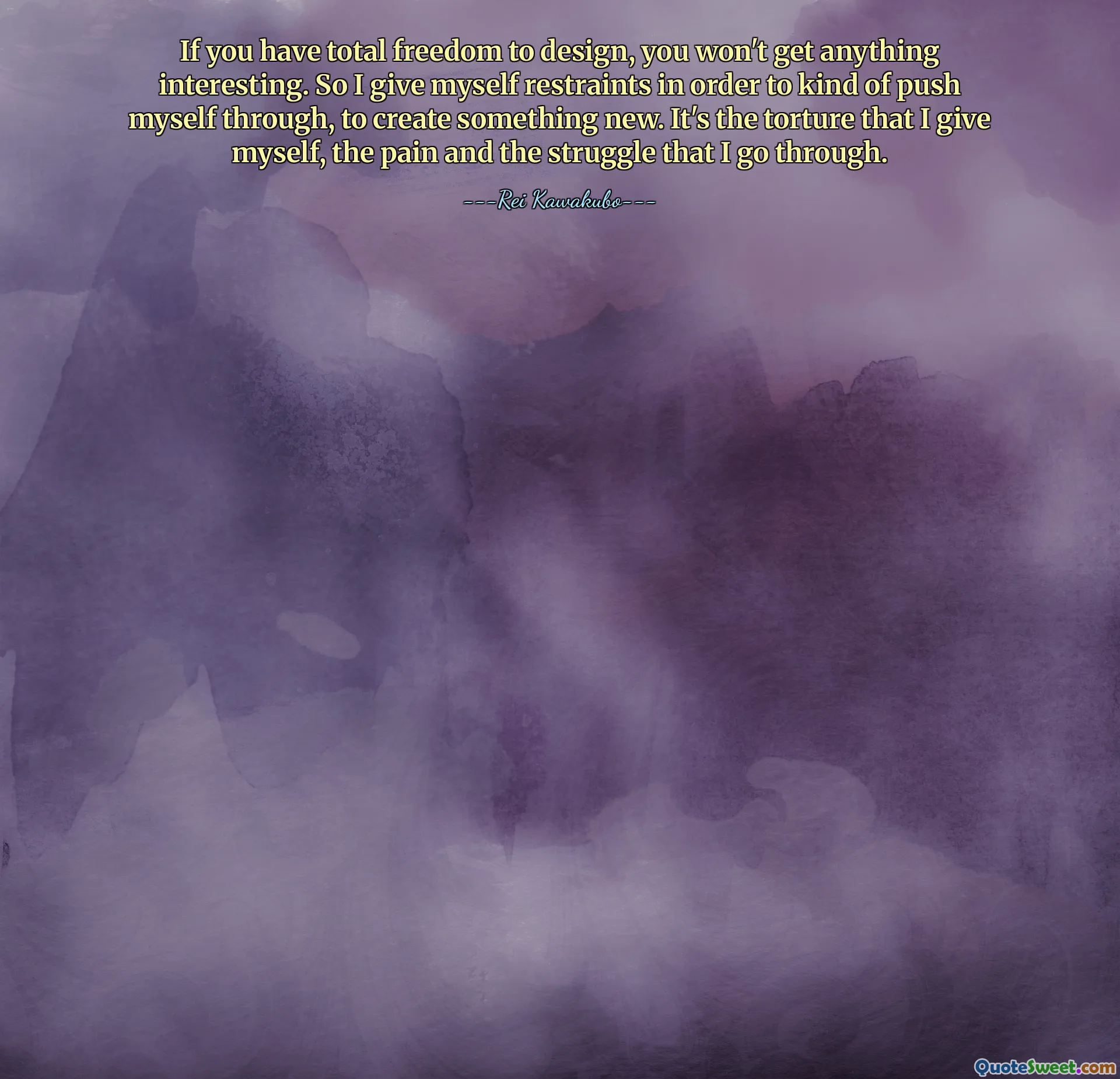 If you have total freedom to design, you won't get anything interesting. So I give myself restraints in order to kind of push myself through, to create something new. It's the torture that I give myself, the pain and the struggle that I go through.