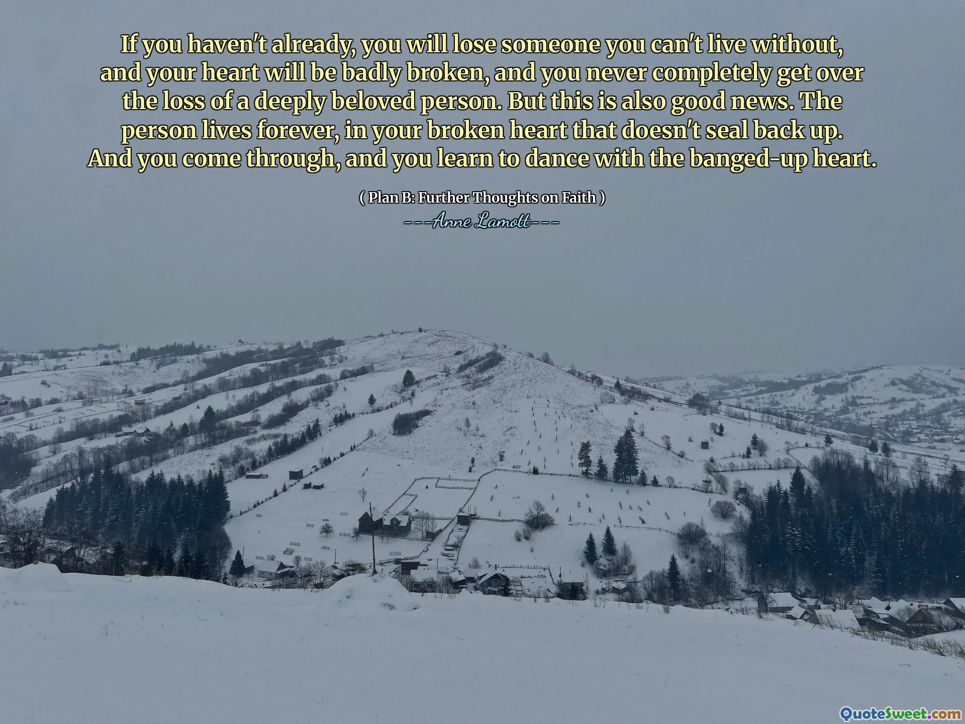 If you haven't already, you will lose someone you can't live without, and your heart will be badly broken, and you never completely get over the loss of a deeply beloved person. But this is also good news. The person lives forever, in your broken heart that doesn't seal back up. And you come through, and you learn to dance with the banged-up heart.