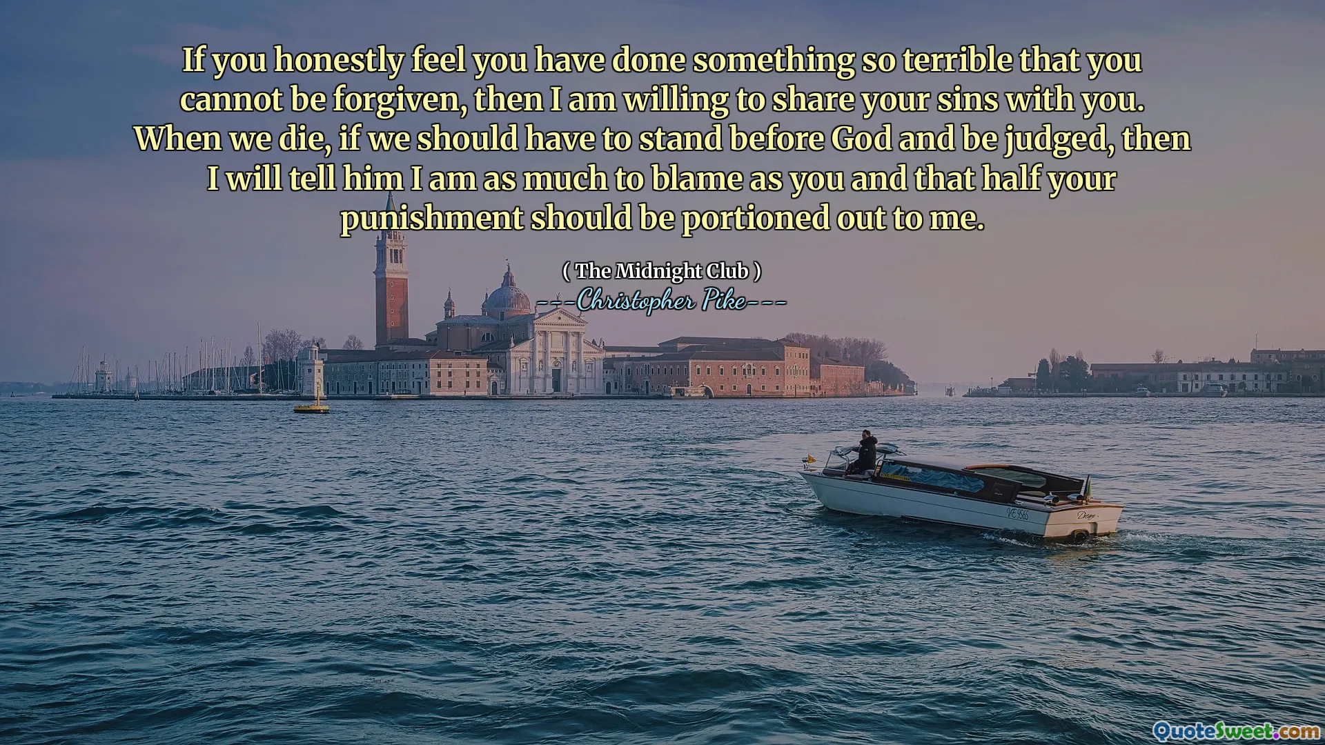 If you honestly feel you have done something so terrible that you cannot be forgiven, then I am willing to share your sins with you. When we die, if we should have to stand before God and be judged, then I will tell him I am as much to blame as you and that half your punishment should be portioned out to me.