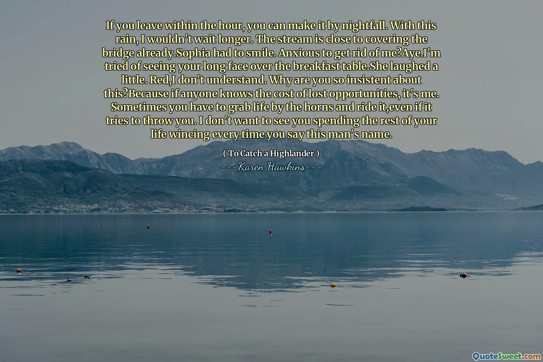 If you leave within the hour, you can make it by nightfall. With this rain, I wouldn't wait longer. The stream is close to covering the bridge already.Sophia had to smile. Anxious to get rid of me?Aye.I'm tried of seeing your long face over the breakfast table.She laughed a little. Red,I don't understand. Why are you so insistent about this?Because if anyone knows the cost of lost opportunities, it's me. Sometimes you have to grab life by the horns and ride it,even if it tries to throw you. I don't want to see you spending the rest of your life wincing every time you say this man's name.