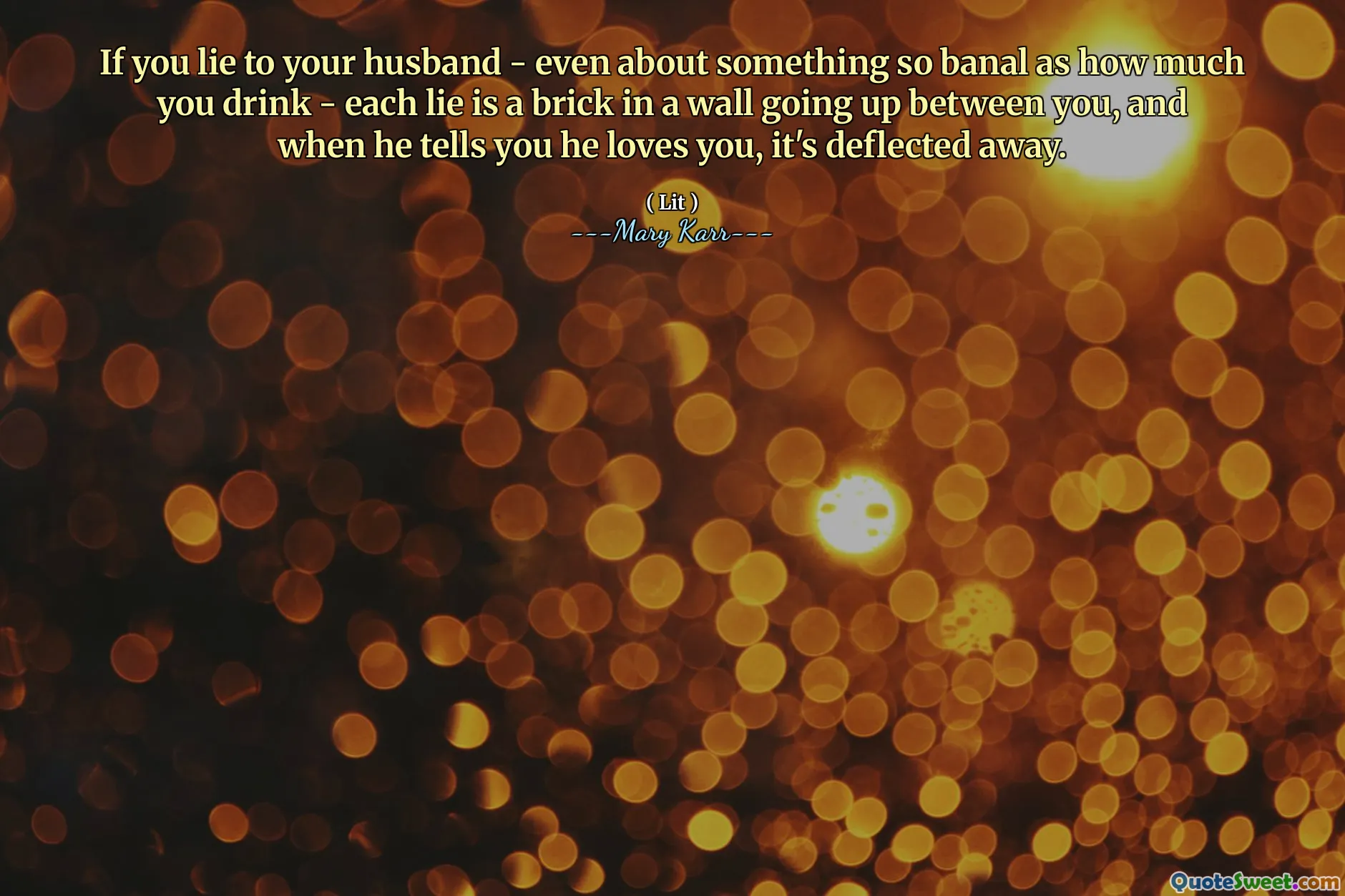 If you lie to your husband - even about something so banal as how much you drink - each lie is a brick in a wall going up between you, and when he tells you he loves you, it's deflected away.