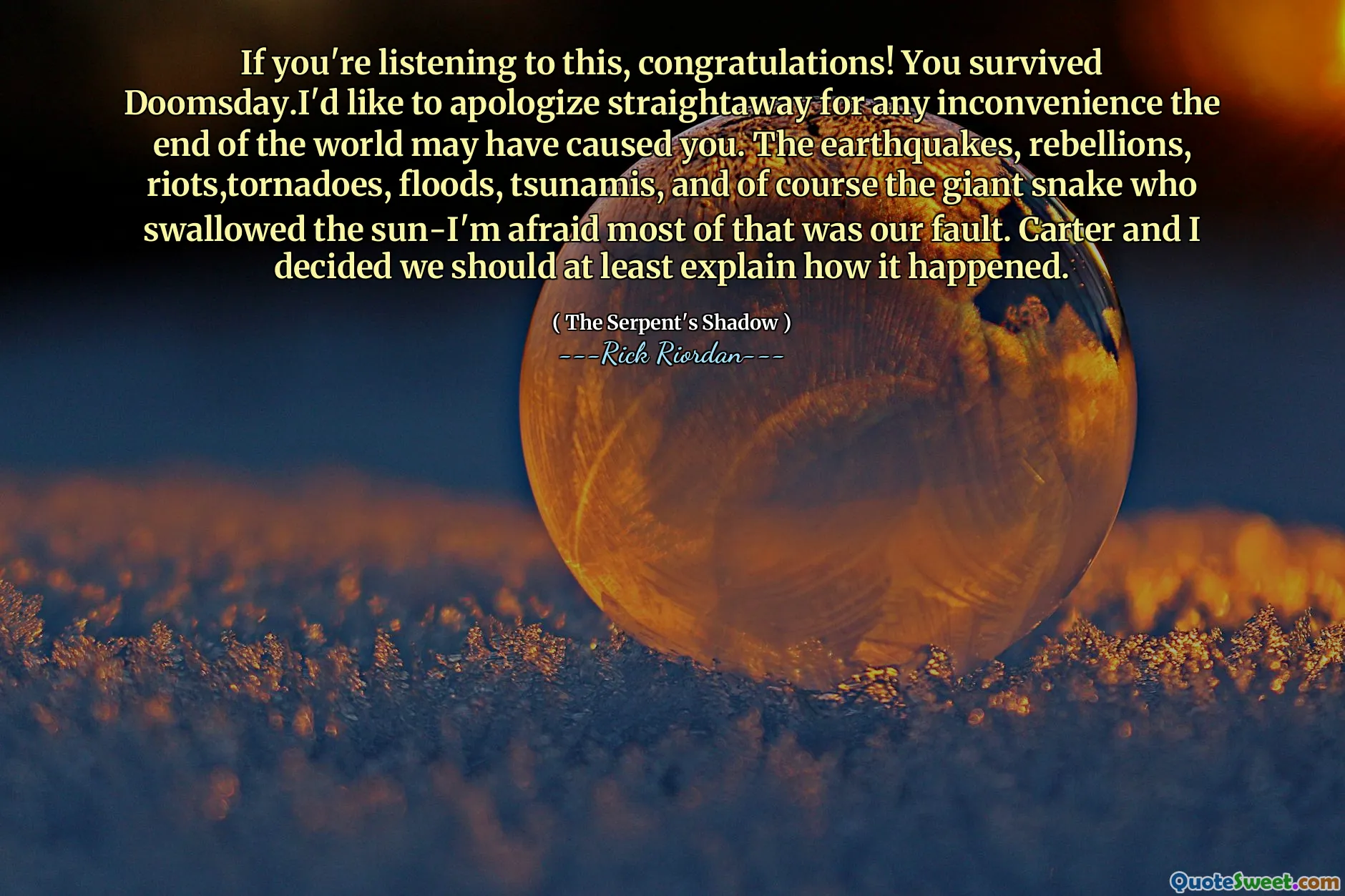 If you're listening to this, congratulations! You survived Doomsday.I'd like to apologize straightaway for any inconvenience the end of the world may have caused you. The earthquakes, rebellions, riots,tornadoes, floods, tsunamis, and of course the giant snake who swallowed the sun-I'm afraid most of that was our fault. Carter and I decided we should at least explain how it happened.