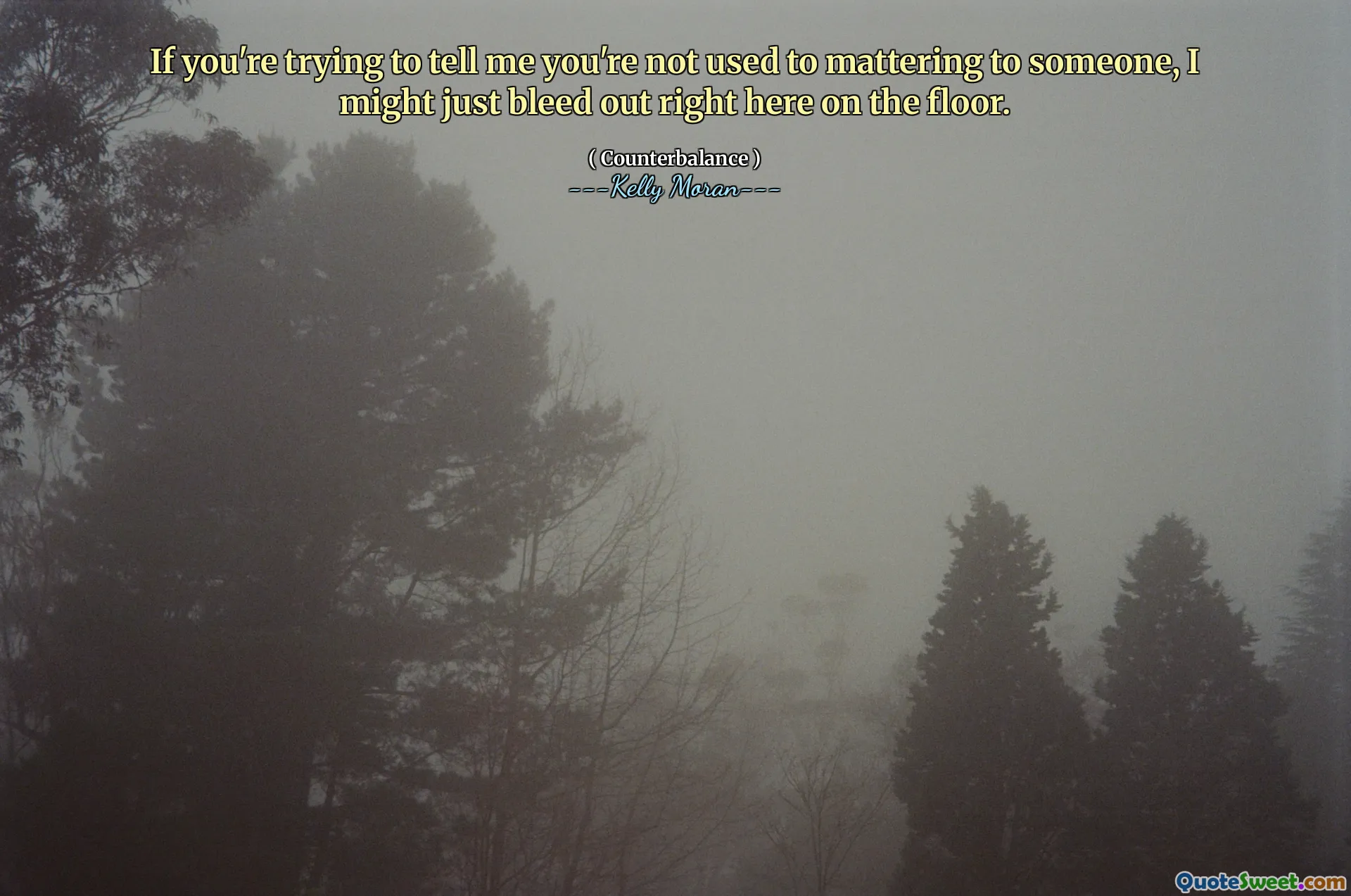 If you're trying to tell me you're not used to mattering to someone, I might just bleed out right here on the floor.