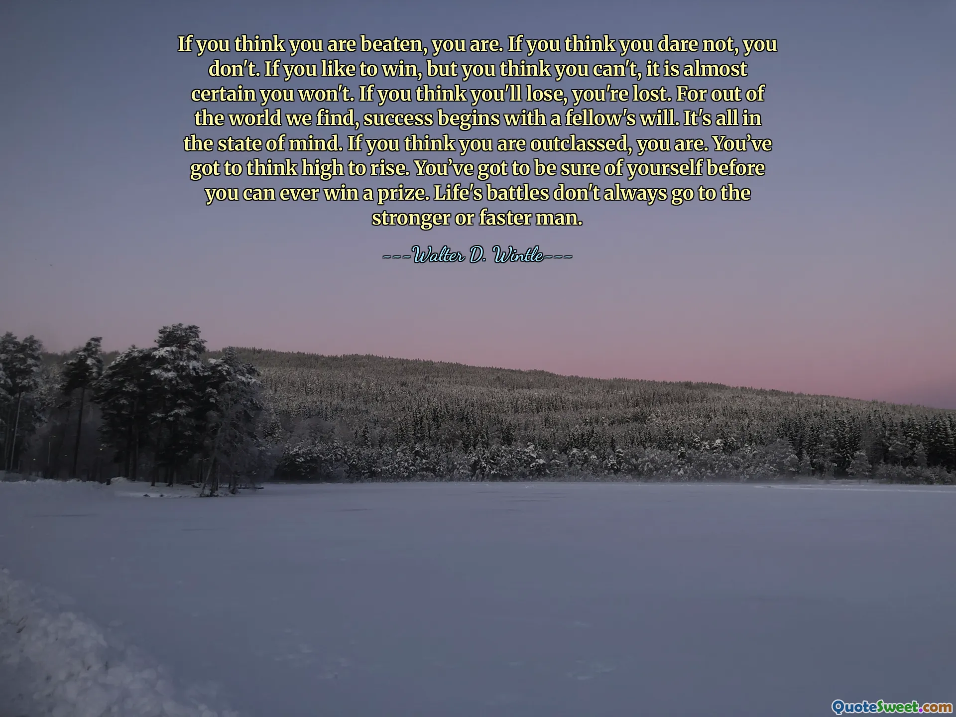 If you think you are beaten, you are. If you think you dare not, you don't. If you like to win, but you think you can't, it is almost certain you won't. If you think you'll lose, you're lost. For out of the world we find, success begins with a fellow's will. It's all in the state of mind. If you think you are outclassed, you are. You’ve got to think high to rise. You’ve got to be sure of yourself before you can ever win a prize. Life's battles don't always go to the stronger or faster man.