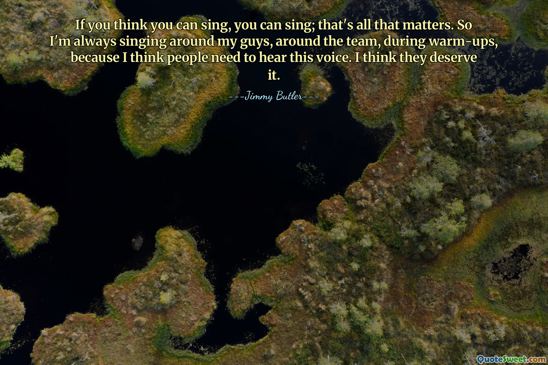 If you think you can sing, you can sing; that's all that matters. So I'm always singing around my guys, around the team, during warm-ups, because I think people need to hear this voice. I think they deserve it.
