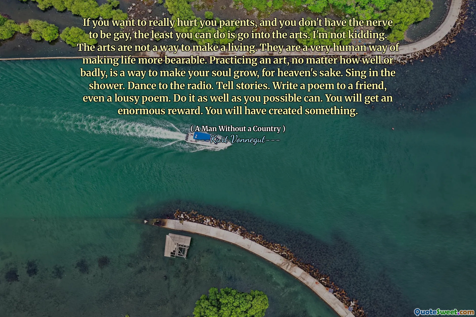 Om du verkligen vill skada dina föräldrar och du inte har nerven att vara gay, är det minsta du kan göra in i konsten. Jag skojar inte. Konst är inte ett sätt att tjäna sitt liv. De är ett mycket mänskligt sätt att göra livet mer uthärdligt. Att öva en konst, oavsett hur bra eller dåligt, är ett sätt att få din själ att växa, för himmelens skull. Sjung i duschen. Dans till radion. Berätta historier. Skriv en dikt till en vän, till och med en eländig dikt. Gör det så bra som du kan. Du får en enorm belöning. Du kommer att ha skapat något.