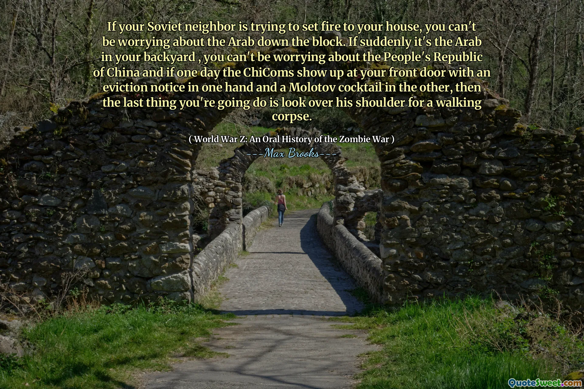 If your Soviet neighbor is trying to set fire to your house, you can't be worrying about the Arab down the block. If suddenly it's the Arab in your backyard , you can't be worrying about the People's Republic of China and if one day the ChiComs show up at your front door with an eviction notice in one hand and a Molotov cocktail in the other, then the last thing you're going do is look over his shoulder for a walking corpse.