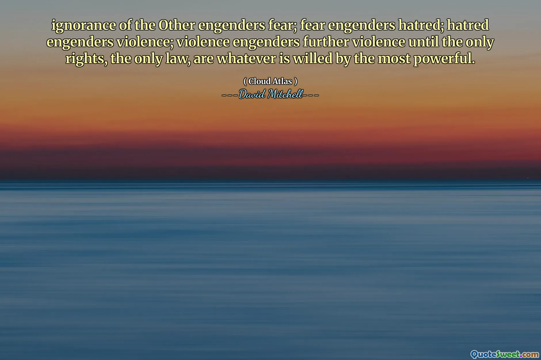 ignorance of the Other engenders fear; fear engenders hatred; hatred engenders violence; violence engenders further violence until the only rights, the only law, are whatever is willed by the most powerful.