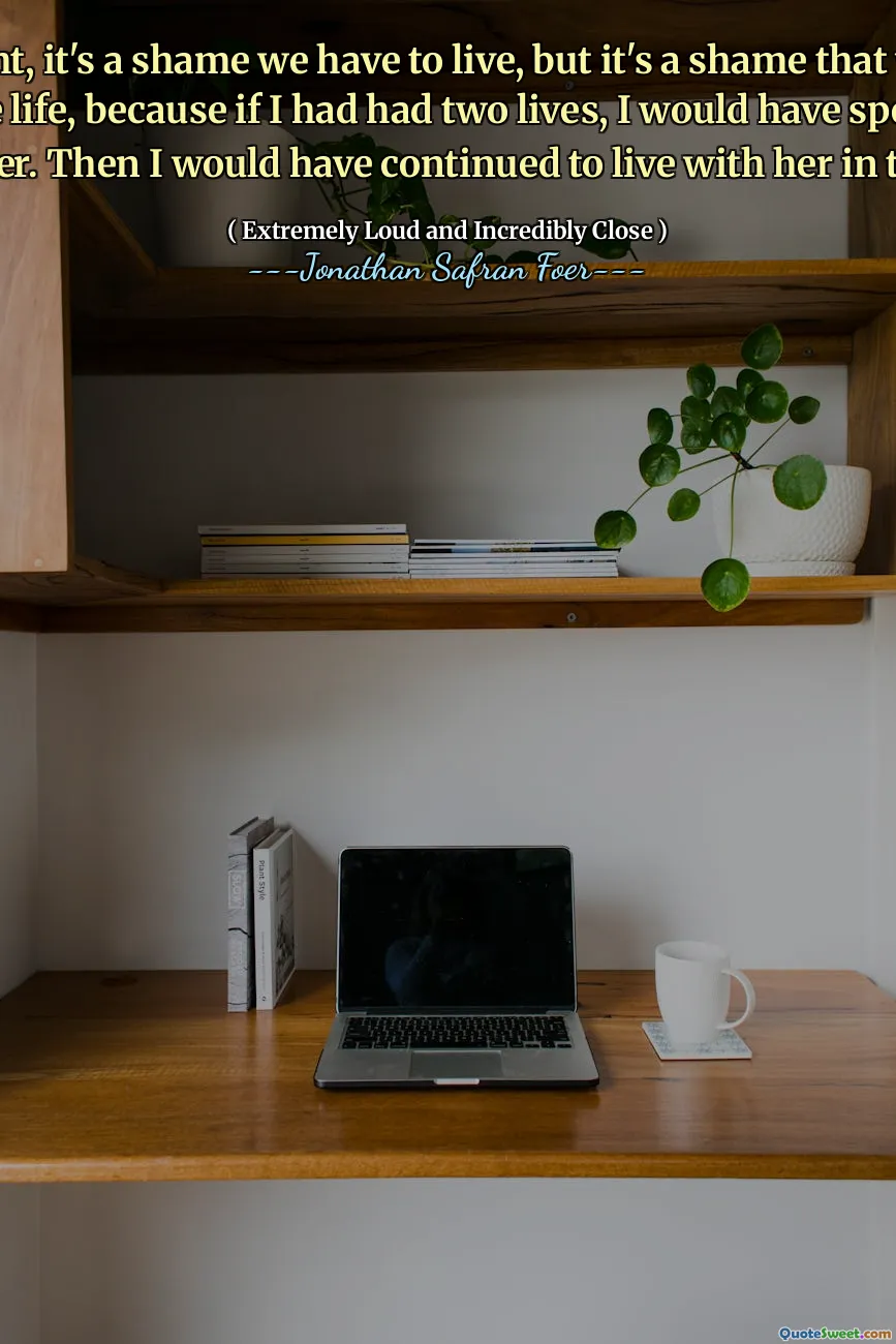 I thought, it's a shame we have to live, but it's a shame that we only get one life, because if I had had two lives, I would have spent one with her. Then I would have continued to live with her in the flat
