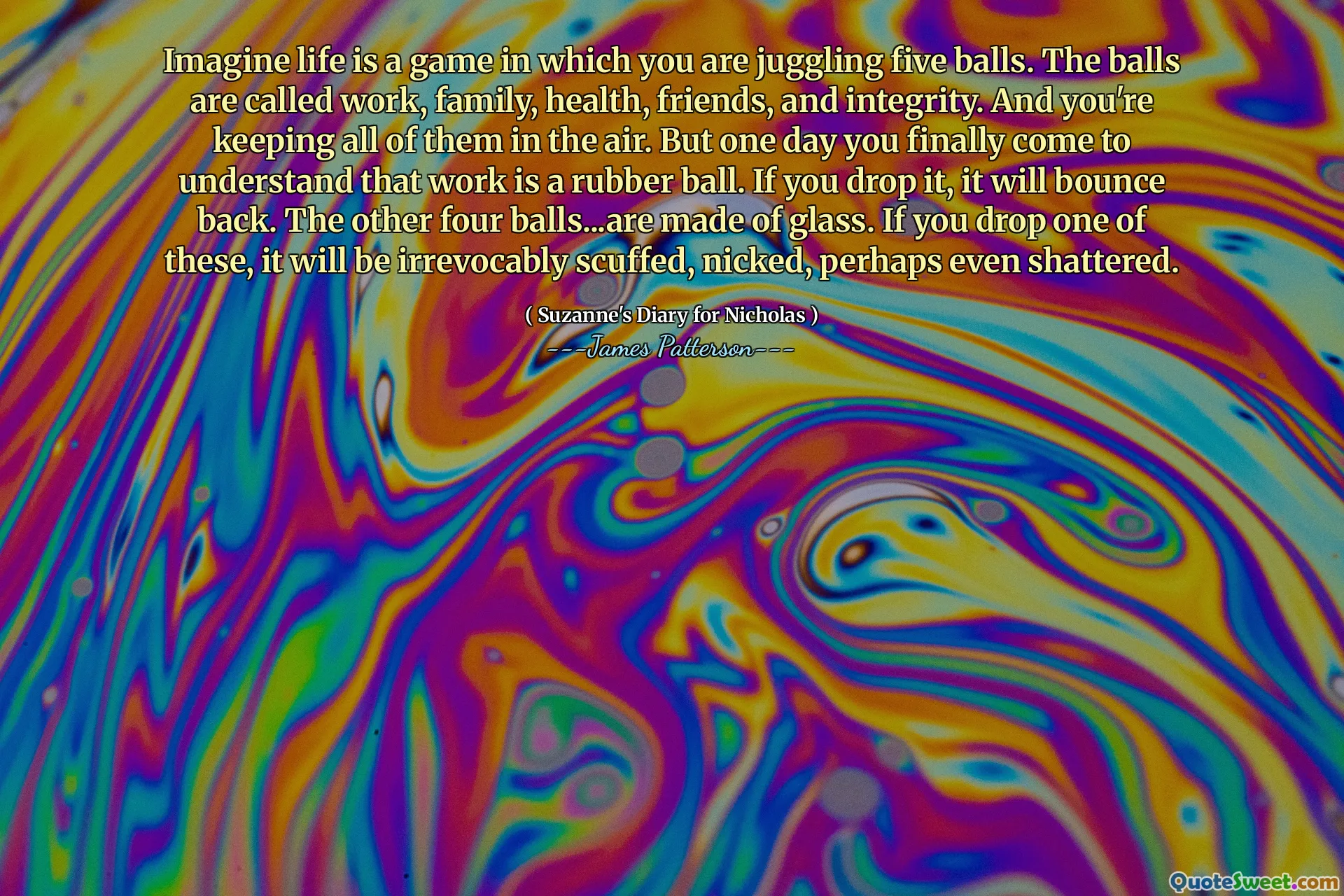 Imagine life is a game in which you are juggling five balls. The balls are called work, family, health, friends, and integrity. And you're keeping all of them in the air. But one day you finally come to understand that work is a rubber ball. If you drop it, it will bounce back. The other four balls...are made of glass. If you drop one of these, it will be irrevocably scuffed, nicked, perhaps even shattered.
