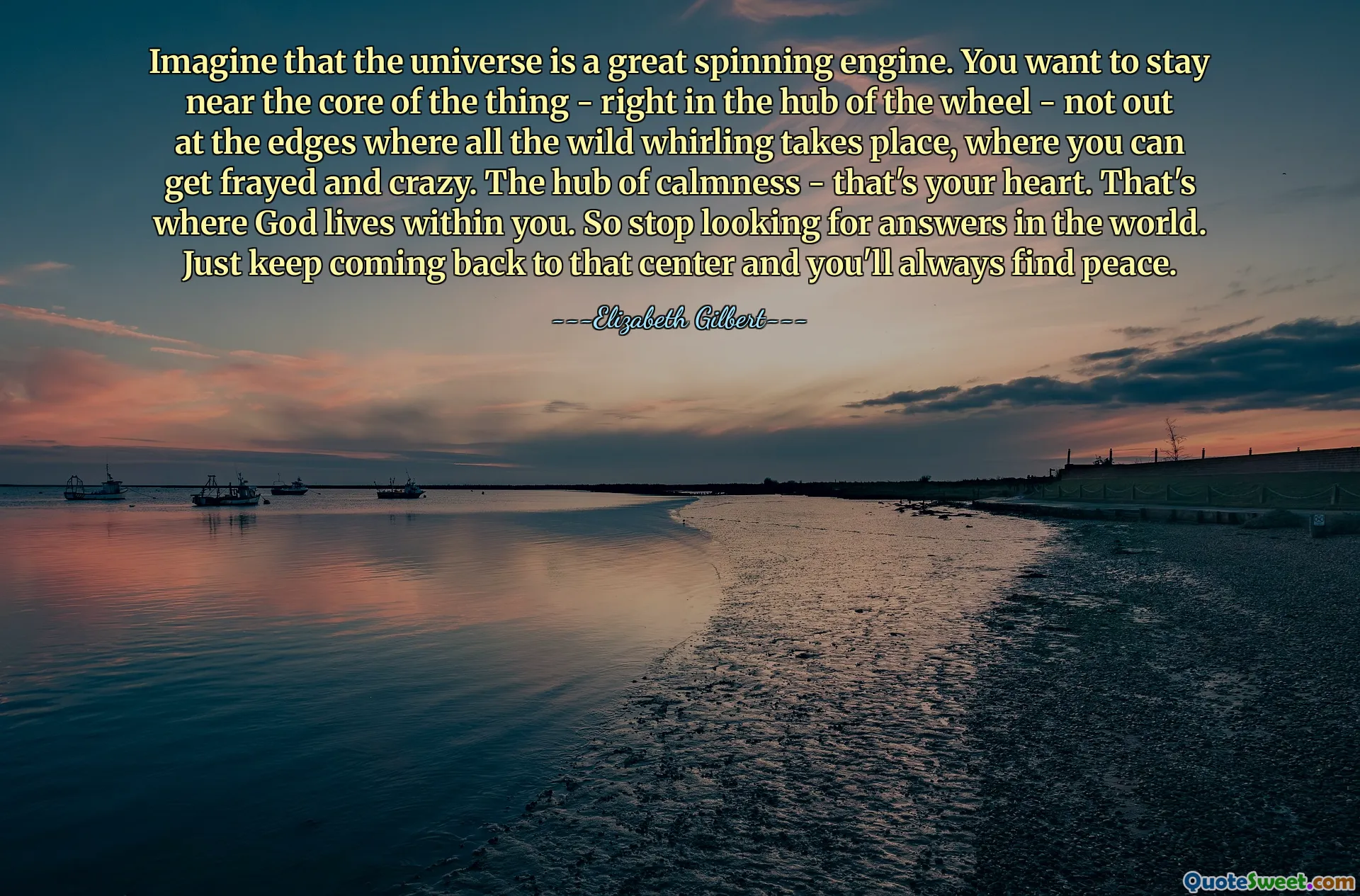 Imagine that the universe is a great spinning engine. You want to stay near the core of the thing - right in the hub of the wheel - not out at the edges where all the wild whirling takes place, where you can get frayed and crazy. The hub of calmness - that's your heart. That's where God lives within you. So stop looking for answers in the world. Just keep coming back to that center and you'll always find peace.