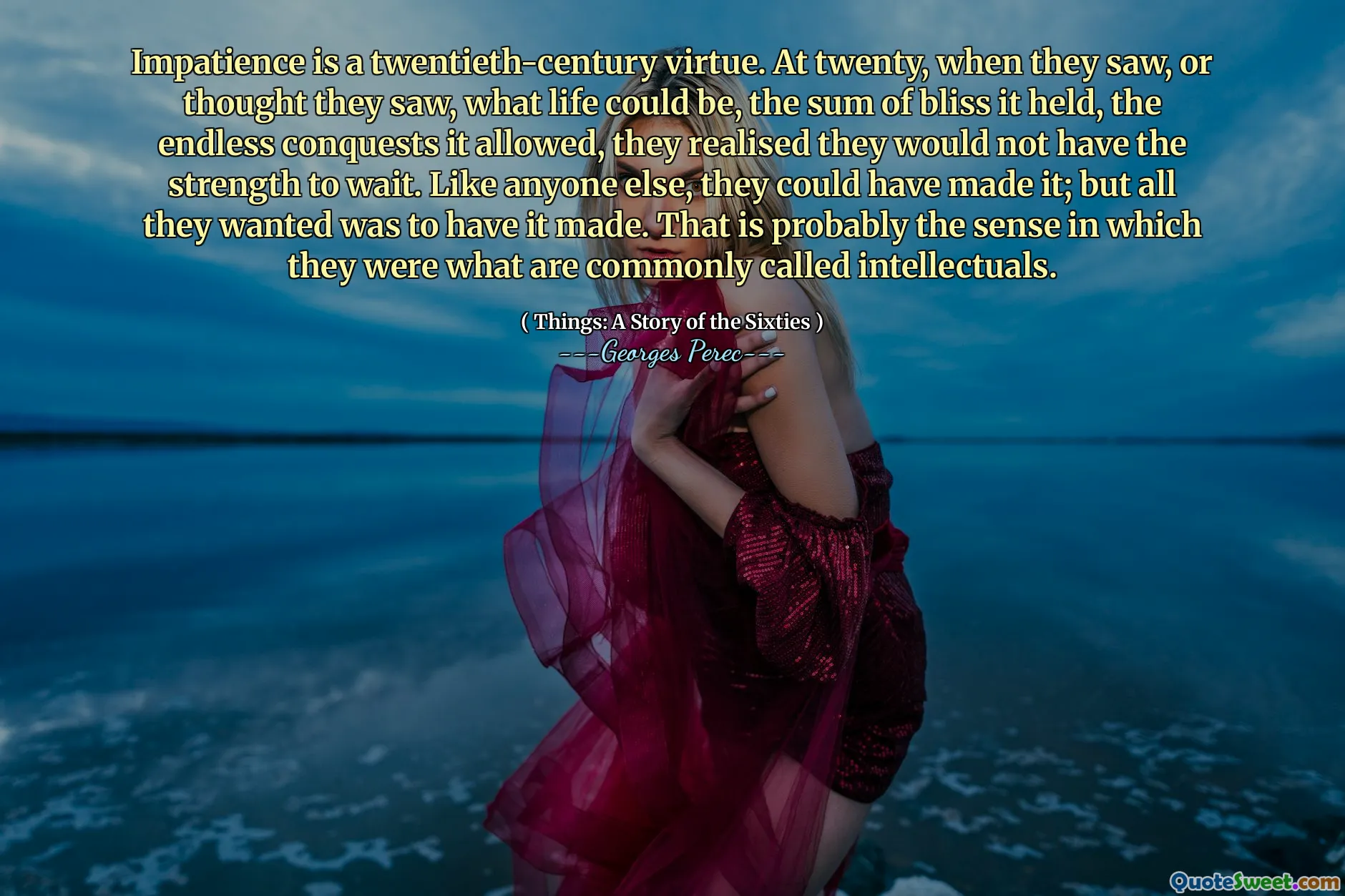 Impatience is a twentieth-century virtue. At twenty, when they saw, or thought they saw, what life could be, the sum of bliss it held, the endless conquests it allowed, they realised they would not have the strength to wait. Like anyone else, they could have made it; but all they wanted was to have it made. That is probably the sense in which they were what are commonly called intellectuals.
