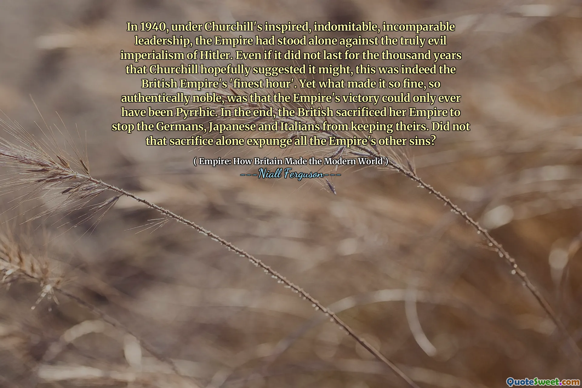 In 1940, under Churchill's inspired, indomitable, incomparable leadership, the Empire had stood alone against the truly evil imperialism of Hitler. Even if it did not last for the thousand years that Churchill hopefully suggested it might, this was indeed the British Empire's 'finest hour'. Yet what made it so fine, so authentically noble, was that the Empire's victory could only ever have been Pyrrhic. In the end, the British sacrificed her Empire to stop the Germans, Japanese and Italians from keeping theirs. Did not that sacrifice alone expunge all the Empire's other sins?
