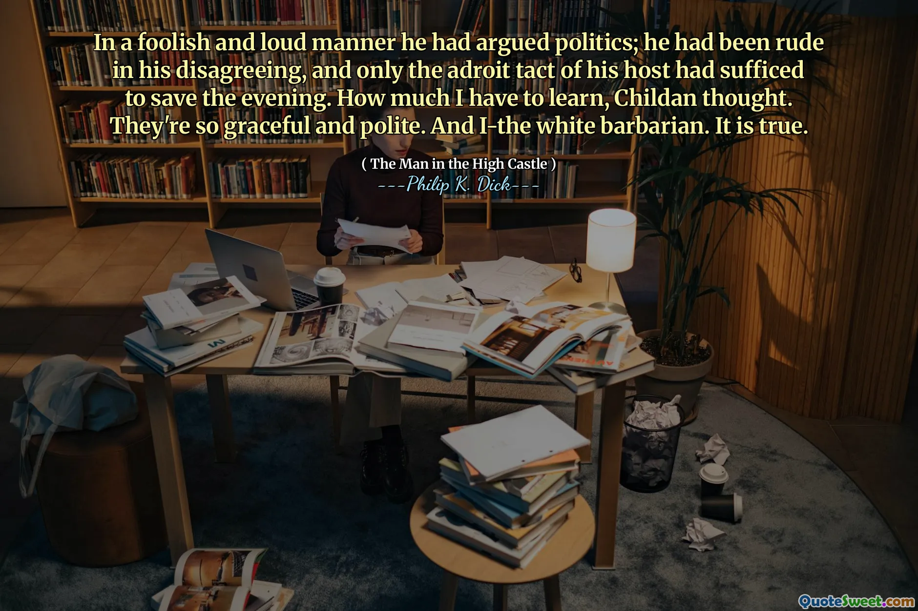 In a foolish and loud manner he had argued politics; he had been rude in his disagreeing, and only the adroit tact of his host had sufficed to save the evening. How much I have to learn, Childan thought. They're so graceful and polite. And I-the white barbarian. It is true.
