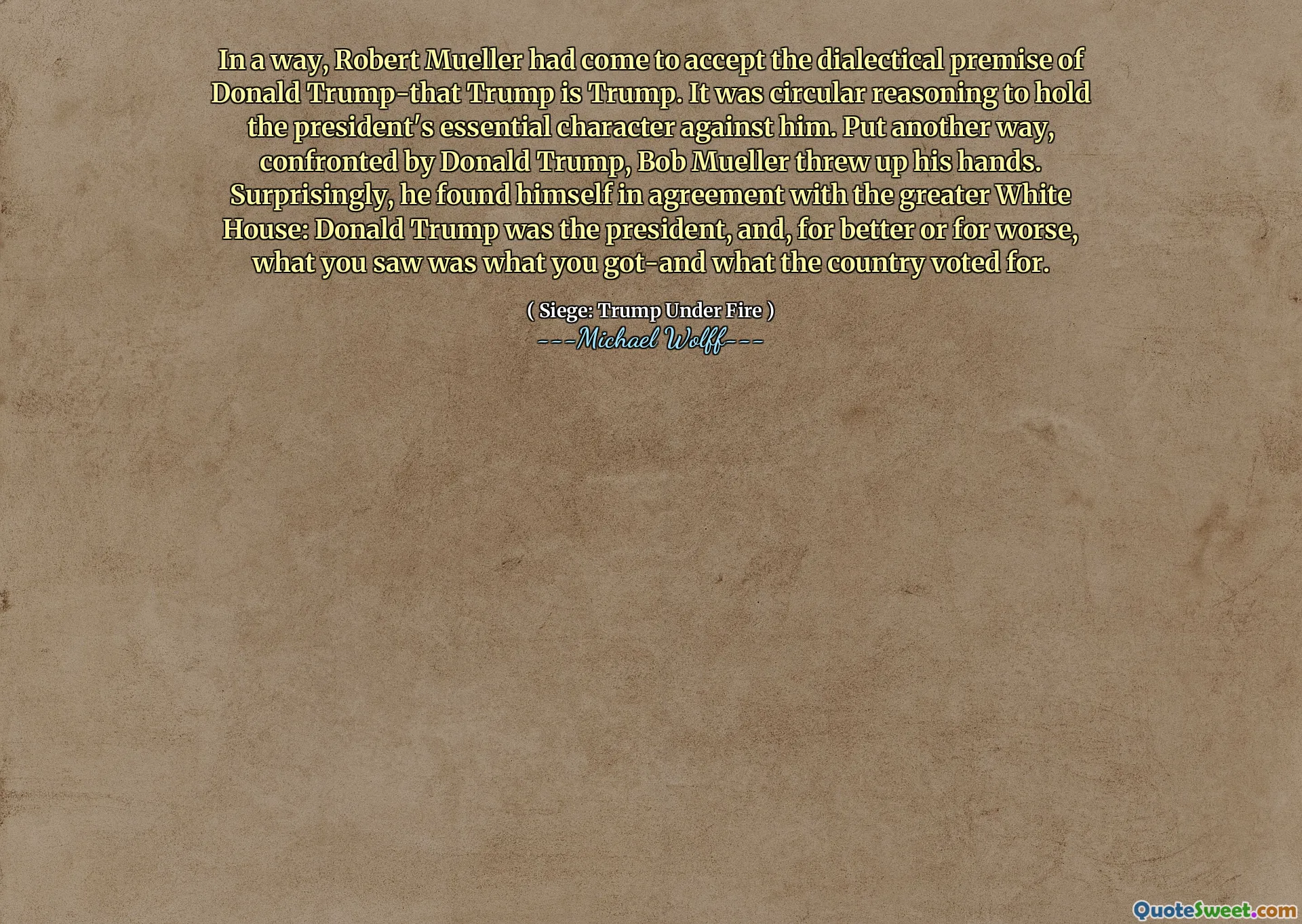 In a way, Robert Mueller had come to accept the dialectical premise of Donald Trump-that Trump is Trump. It was circular reasoning to hold the president's essential character against him. Put another way, confronted by Donald Trump, Bob Mueller threw up his hands. Surprisingly, he found himself in agreement with the greater White House: Donald Trump was the president, and, for better or for worse, what you saw was what you got-and what the country voted for.