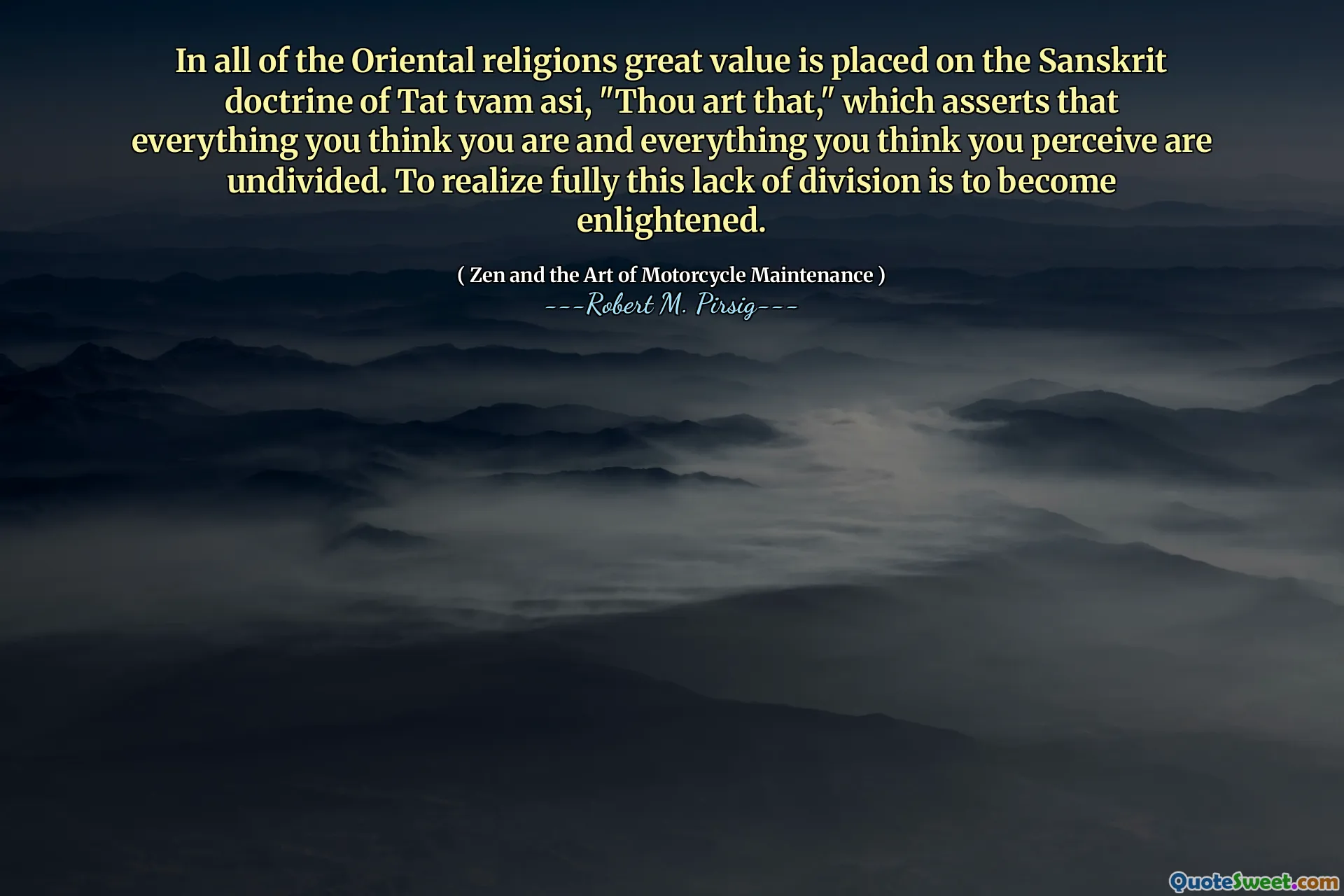 In all of the Oriental religions great value is placed on the Sanskrit doctrine of Tat tvam asi, "Thou art that," which asserts that everything you think you are and everything you think you perceive are undivided. To realize fully this lack of division is to become enlightened.