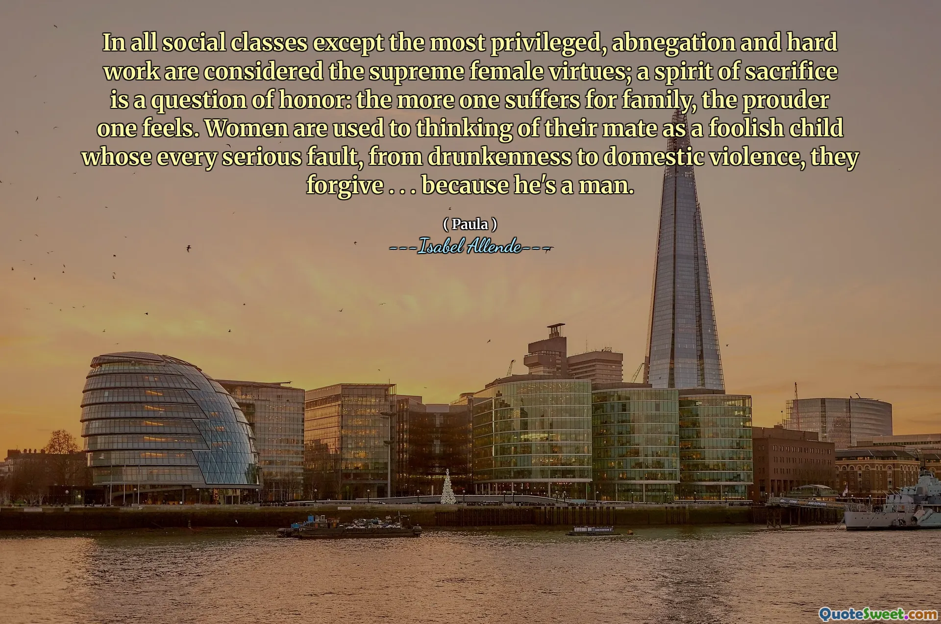 In all social classes except the most privileged, abnegation and hard work are considered the supreme female virtues; a spirit of sacrifice is a question of honor: the more one suffers for family, the prouder one feels. Women are used to thinking of their mate as a foolish child whose every serious fault, from drunkenness to domestic violence, they forgive . . . because he's a man.