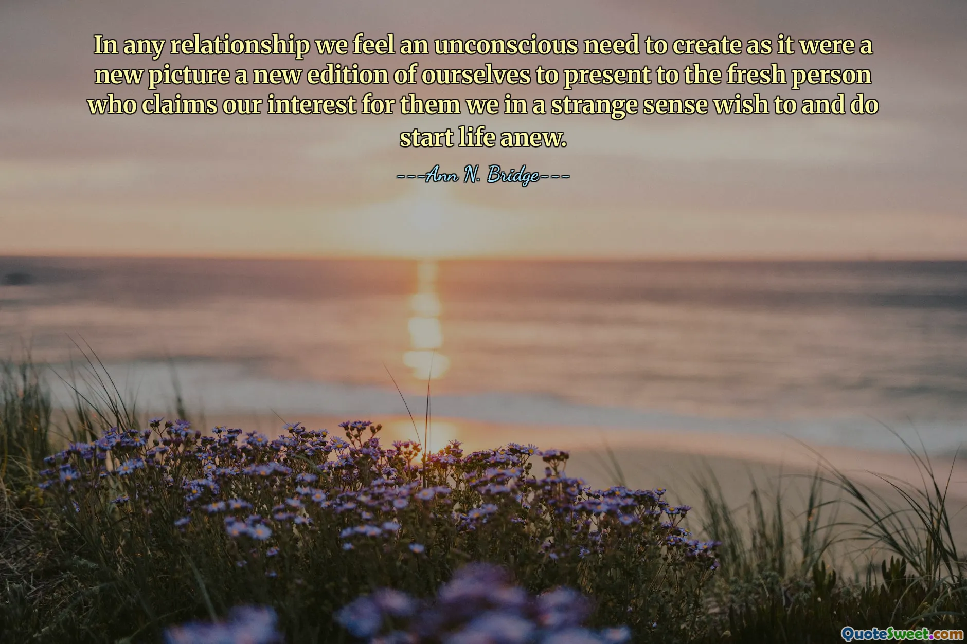 In any relationship we feel an unconscious need to create as it were a new picture a new edition of ourselves to present to the fresh person who claims our interest for them we in a strange sense wish to and do start life anew.