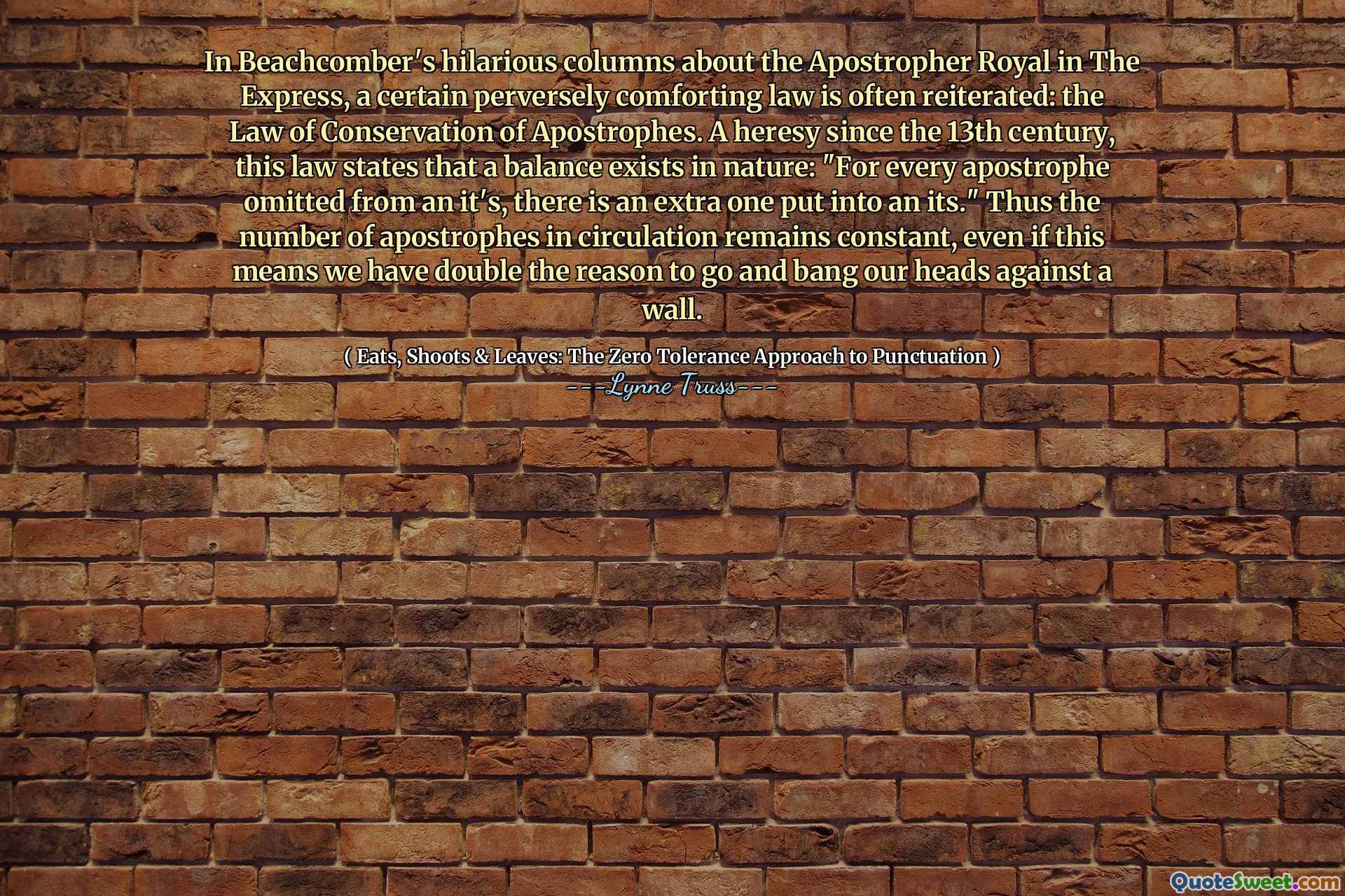 In Beachcomber's hilarious columns about the Apostropher Royal in The Express, a certain perversely comforting law is often reiterated: the Law of Conservation of Apostrophes. A heresy since the 13th century, this law states that a balance exists in nature: "For every apostrophe omitted from an it's, there is an extra one put into an its." Thus the number of apostrophes in circulation remains constant, even if this means we have double the reason to go and bang our heads against a wall.