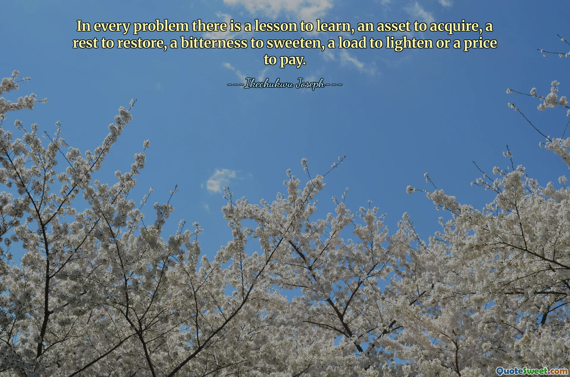 In every problem there is a lesson to learn, an asset to acquire, a rest to restore, a bitterness to sweeten, a load to lighten or a price to pay.