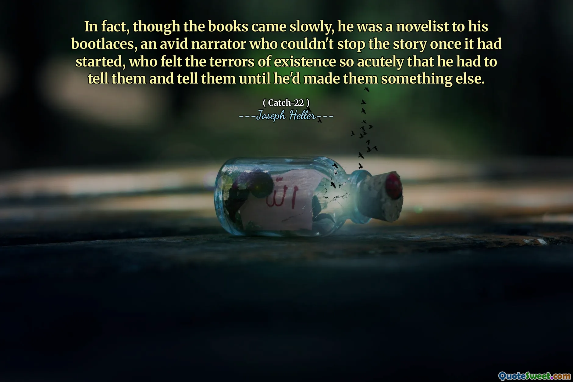 In fact, though the books came slowly, he was a novelist to his bootlaces, an avid narrator who couldn't stop the story once it had started, who felt the terrors of existence so acutely that he had to tell them and tell them until he'd made them something else.